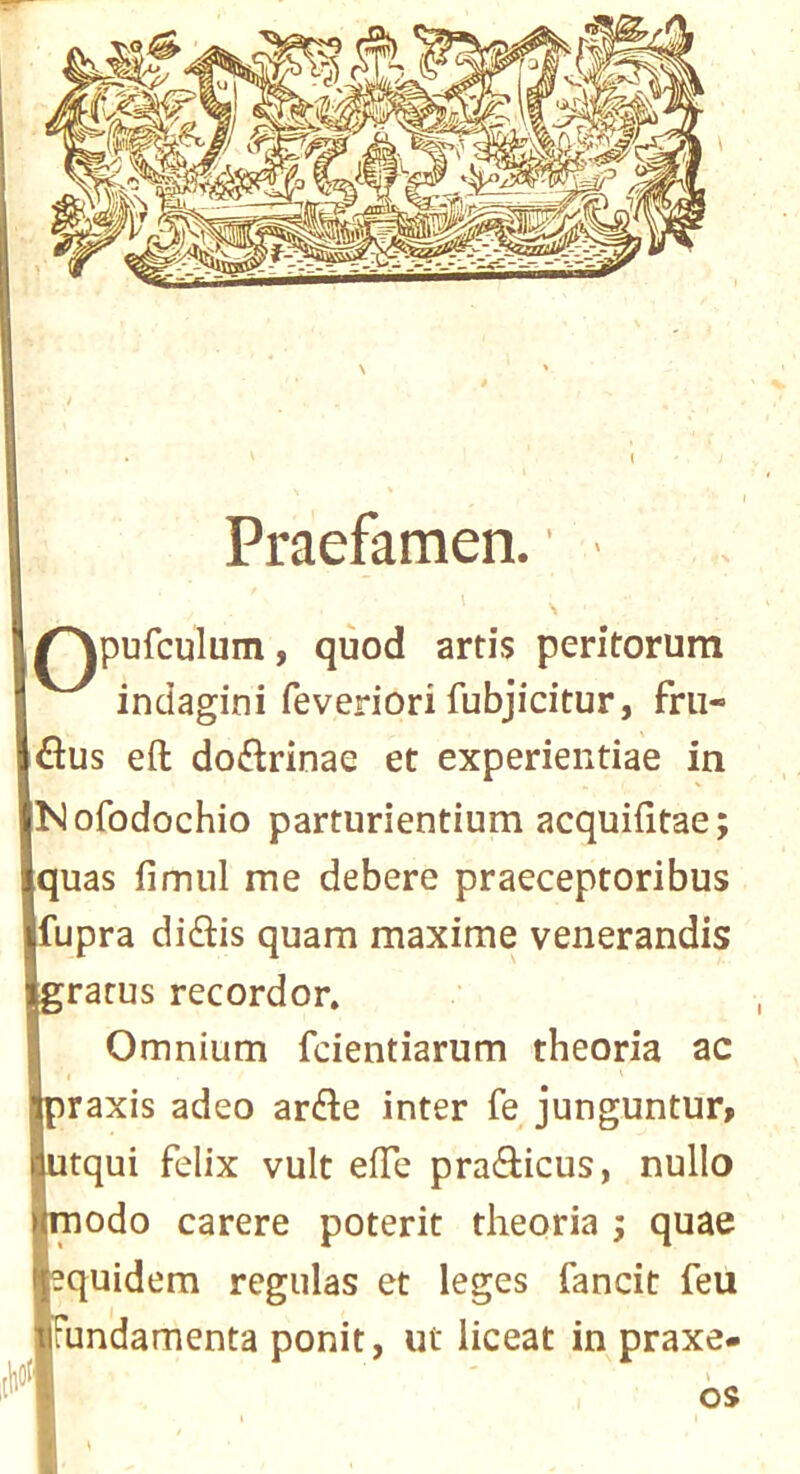 3 N Praefamen. ^^pufculum, quod artis peritorum indagini feveriori fubjicitur, frii- flus eft dojftrinae et experientiae in Nofodochio parturientium acquifttae; quas fimul me debere praeceptoribus fupra didlis quam maxime venerandis rarus recorder. Omnium fdentiarum theoria ac raxis adeo arde inter fe junguntur> tqui felix vult efte praefticus, nullo rnodo carere poterit theoria ; quae equidem regulas et leges fancit feu undamenta ponit, ut liceat in praxe- br, OS 't