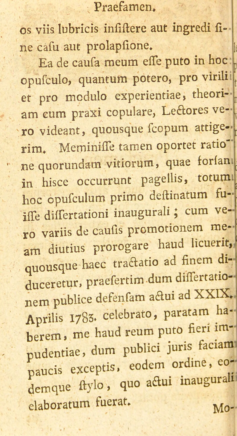 os viislubricis infiftere aut ingredi fi- ne cafu aut prolapfione* 1( Ea de caufa raeum efie puto in hoc' opufculo, quantum potero, pro virilii et pro modulo experientiae, theori- am cum praxi copulare, Leftores ve- 'ro videant, quousque fcopum attige- rira. Meminifie tamen oportet ratio ne quorundam vitiorum, quae forlani in hisce occurrunt pagellis, totumi hoc cpufculum primo deftinatum fu- ifie differtationi inaugural!; cum ve- ro variis de caufis promotionem me- am diutius prorogare haud licuerit,, quousque haec traaatio ad finem di- duceretur, praefertim .dura differtatio- nem publice defenfam aflui ad XXIX., Aprilis 1783. celebrato, paratam ha- berem, me haud reum puto fieri im- pudentiae, dum publici juris faciam pauds ejcceptis, eodera ordine, eod Seraque ftylo, quo adui inauguraU. elaboratum fuerat* Mo--