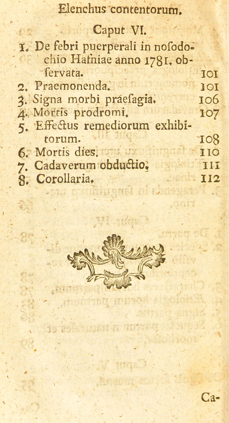 Caput VL , I, De febri puerperali in nofodo- ' chio Hathiae anno 178!♦ ob- fervata. lOI 2* Praemonenda.' 301 Signa morbi pr^efagia» 106 4V Morris prodromi* 107 5. 'EfFciflus remediorum exhibi- torum. '108 6r Mortis dies. ' ' ' 110 7. Cadaverum obdudio; III 8^ Corollaria^ I12 4