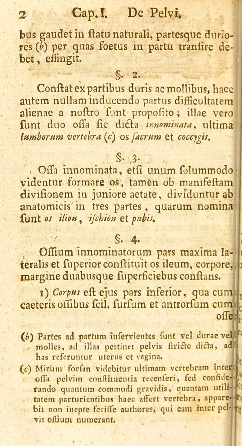 T bus saudet in ftatu natural!, partesqne dnrio-'j res (&) per qaas foetus in partu tranfire de- ] bet, effingit. I §.2. I Conftat ex partibus duris ac mollibus, haec autem nullam indacendo partus difficultatem alienae a noftro font propofito ; illae vero funt duo ofla fic difta tnnominata^ ultima': IttmboTHm vertebra (c) os facrum et coccygis. §• ,3- Offa innominata, etli unnm folummodo videntur formare os, tamen ob manifeftam divifionem in juniore aetate, dividuntur abj anatomicis' in tres partes, quarum nominal funt os ilion, ifch 'mi et pubis. §. 4» Oftium innominatorum pars maxima la teralis et fuperior conftituit os ileum, corpore,. margine duabusque fuperficiebus conftans. i) Corpus eft ejus pars inferior, qua cum^ caeteris oftlbus fcil, furfum et antrorfum cum ofle {h) Partes ad partum hifervieiitcs funt vel duracvell I molles, ad illas pcrtinet pelvis ftridte dicta, ad! has referutitur uterus et vagina. (c) MirUm forfan videbitur ultimam vertebram inter: otTa pelviin conftitiientia reccnferi, fed confide- rando quamimi cotnmodi gravidis, quantam utili- tateni parturicntibus haec affcrt vertebra, appare- bit non inepte fecitTe authorcs, qui earn inter pci- tIs ofilutu numerant. ir