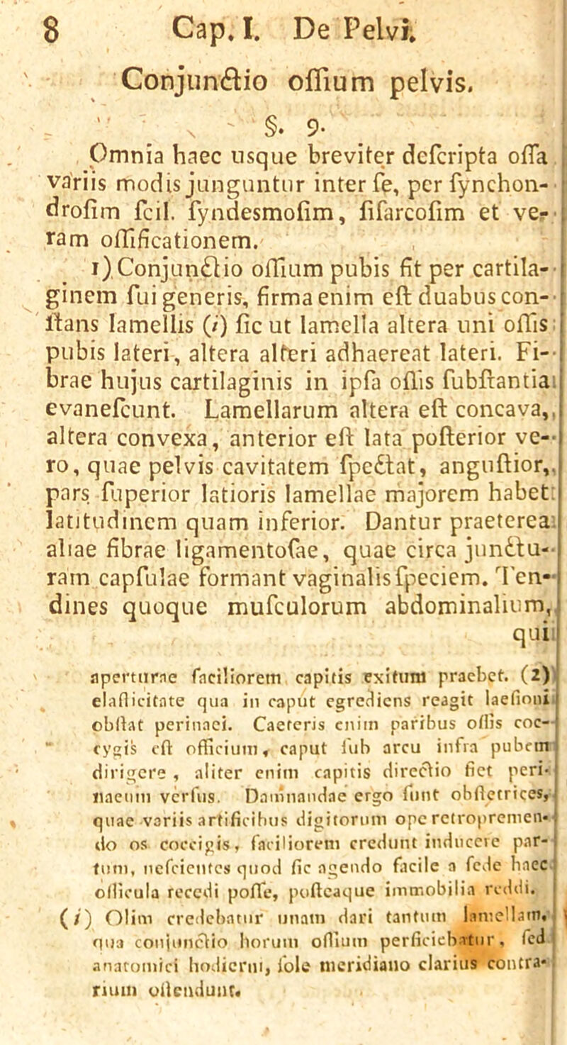 Conjundio ofTium pelvis. §• 9* Pmnia haec usque breviter defcripta ofTa variis modis junguntiir inter fe, pcrfynchon- drofim fcil. fyndesmofim, fifarcofim et ver , ram oflaficationem. i)Conjun£lio ofTium pubis fit per cartila- ' ginem fui generis, firmaenim eft duabuscon- : Itans lamellis (/) ficut lamella altera uni offis I pubis lateri, altera alter! adhaereat lateri. Fi--[ brae hujus cartilaginis in ipfa oft'is fubftantia:i evanefcLint. Lamellarum altera eft concava,,i altera convexa, anterior eft lata pofterior ve- i ro, quae pelvis cavitatem fpedtat, anguftior„i pars ftiperior latioris lamellae majorem habet;i latitudinem quam inferior. Dantur praeterea.i aliae fibrae ligamentofae, quae circa jundlu-1 ram capfulae formant vaginalis fpeciem. Ten-1 dines quoque mufculorum abdominalinm, ■ qui t apcrtiirne faciliorem capitis exitum pracbet. (2) elaflicitate qua in caput egre^iens reagit laefiniii' obrtat perinaei. Caetcris cnim paribus oHis coc- cygis eft officiuni, caput tub arcu infra pubcin dirigere , aliter cnim capitis direcHo fiet peri- iiaetim vcrfiis. Daninandae ergo fnnt obftctrices, quae voriis artificibus digitornm opc retropremen*! do os eoccigis, faciliorem credunt inducerc par- turn, nefeientes quod fic agendo facile a fede baec ollicula recedi poftfe, puftcaque initrobilia reddi. (/) Olim credcbatiir unam dari tantum lamellatn. i 0U3 conjuneVio Ilorum onium perficieb-Ttur, fed ' anatomici hodierni, iole nicridiano clarius contra* ruun ufteiidunt.