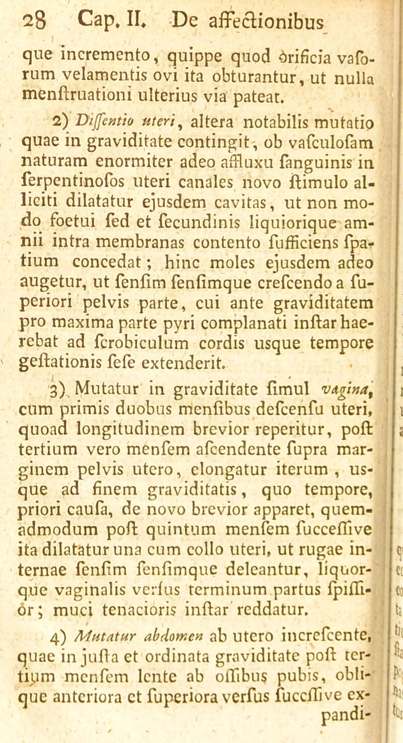 que incremento, quippe quod ‘^)rificia vafo- rum velamentis ovi ita obturantur, ut nulla menftruationi ulterius via pateat. 2) Dijfentio uteri^ altera notabilis mutatio quae in graviditate contingit , ob vafculofam naturam enormiter adeo affluxu fanguinis in ferpentinofos uteri canales novo ilimulo al- liciti dilatatur ejusdem cavitas, ut non mo- do foetui fed et fecundinis liquiorique am- nii intra membranas contento fufficiens fpa^ tium concedat; hinc moles ejusdem adeo augetur, ut fenfirn fenfimque crefcendo a fu- periori pelvis parte, cui ante graviditatem pro maxima parte pyri complanati inftarhae- rebat ad fcrobiculum cordis usque tempore geftationis fefe extenderit. 3) . Mutatur in graviditate fimul vAgina, cum primis duobus rUenfibus defcenfu uteri, quoad longitudinem brevior reperitur, poft tertium vero menfem afcendente fupra mar- ginem pelvis utero, clongatur iterum , us- que ad finem graviditatis, quo tempore, priori caufa, de novo brevior apparet, quem- admodum poft quintum menfem fucceffive ita dilatatur una cum collo uteri, ut rugae in- ternae fenfim fenfimque deleantur, liquor- que vaginalis vert us terminum partus fpiffi- 6r; muci tenacioris iiiftar reddatur. 4) Mutatur abdomen ab utero incrcfcente, quae in jufla et ordinata graviditate poft ter- tipm menfem Icnte ab oftibus pubis, obli- que antcriora et fuperiora verfus fuceftive ex- pand!-