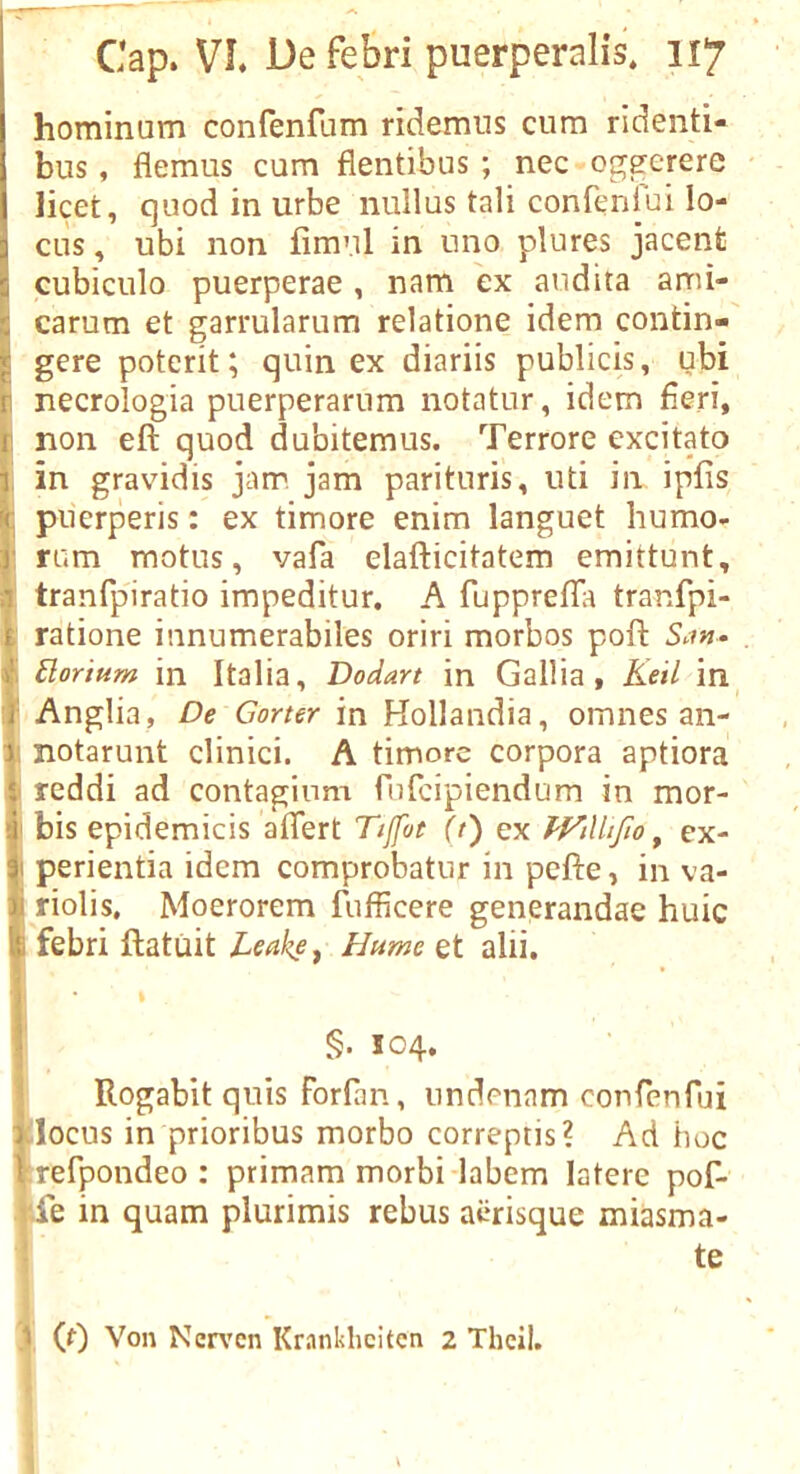 I ' ' ^ . ' Cap. VI. De febri puerperalis* 117 hominum confenfam ridemiis cum ridenti- bus, flemus cum flentibus ; nec oggerere • I licet, quod in urbe nullus tali confenibi lo- cus, ubi non fimnl in uno plures jacent 5 cubiculo puerperae, nam ex audita ami- ■: carum et garrularum relatione idem contin- gere poterit; quin ex diariis publicis, ubi p necrologia puerperarum notatur, idem fieri, 1 non eft quod dubitemus. Terrore cxcitato T in gravidis jam jam parituris, uti in ipfis piierperis: ex timore enim languet humo- ) rum motiis, vafa elafticitatem emittunt, ; tranfp'iratio impeditur. A fuppreftia tranfpi- ratione innumerabiles oriri morbos poft . / Elorium in Italia, Dodart in Gallia, Keil in^ i Anglia, De Garter in Hollandia, omnes an- V notarunt clinici. A timore corpora aptiora reddi ad contaginm fufcipiendum in mor- :i; bis epidemicis aflert Tiffot (t) ex fVilhfto ^ ex- perientia idem comprobatiir in pefte, in va- riolis, Moerorem fufficere generandae huic '5: febri ftatuit Leake ^ Hume et alii. i I Rogabit quis forfan, nndenam confenfui alocus in prioribus morbo correptis? Ad hoc Krefpondeo : primam morbi-labem latere pof- pe in quam plurimis rebus acrisque miasma- I te (0 Von Ner\'cn Krankhcitcn 2 Thcil. 1