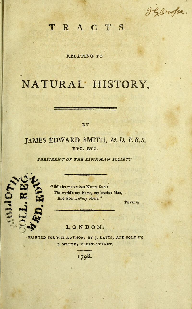 C■ TRACTS RELATING TO NATURAL HISTORY T BY JAMES EDWARD SMITH, M.D. F.R.S. ETC. ETC. PRESIDENT OF THE LINN JEAN SOCIETY. ; * a «4 £ rj 3 * r V “ Still let me various Nature fcan j The world’s my Home, my brother Man, And God is every where.” IQNDON: Petri -*RI»TED TOR THE AUTHOR, BY J. DAVIS, AND SOLD BX J. WHITE, FLEET-STREET, 1798.