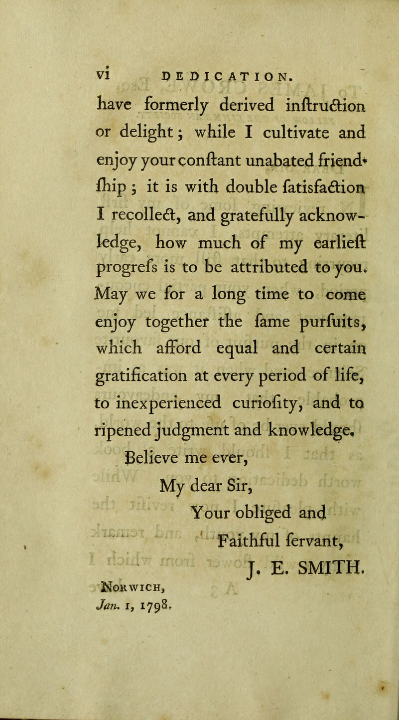 have formerly derived inftru&ion or delight; while I cultivate and enjoy your conftant unabated friend* fhip ; it is with double fatisfadiion I recoiled:, and gratefully acknow- ledge, how much of my earlieft progrefs is to be attributed to you. May we for a long time to come enjoy together the fame purfuits, which afford equal and certain gratification at every period of life, to inexperienced curiofity, and to ripened judgment and knowledge. Believe me ever, My dear Sir, Your obliged and Faithful fervant, J, E. SMITH. Norwich, Jaru i, 1798-