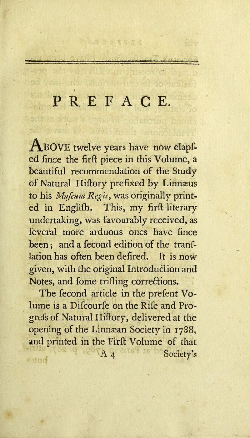 PREFACE. Above twelve years have now elapf- ed fince the firft piece in this Volume, a beautiful recommendation of the Study of Natural Hiftory prefixed by Linnseus to his Mufeum Regis, was originally print- ed in Englifh. This, my firft literary undertaking, was favourably received, as feveral more arduous ones have fince been; and a fecond edition of the tranf- lation has often been defired. It is now given, with the original Introduction and Notes, and fome trifling corrections. The fecond article in the prefent Vo- lume is a Difcourfe on the Rife and Pro- grefs of Natural Hiftory, delivered at the opening of the Linnsean Society in 1788, and printed in the Firft Volume of that A 4 Society’s