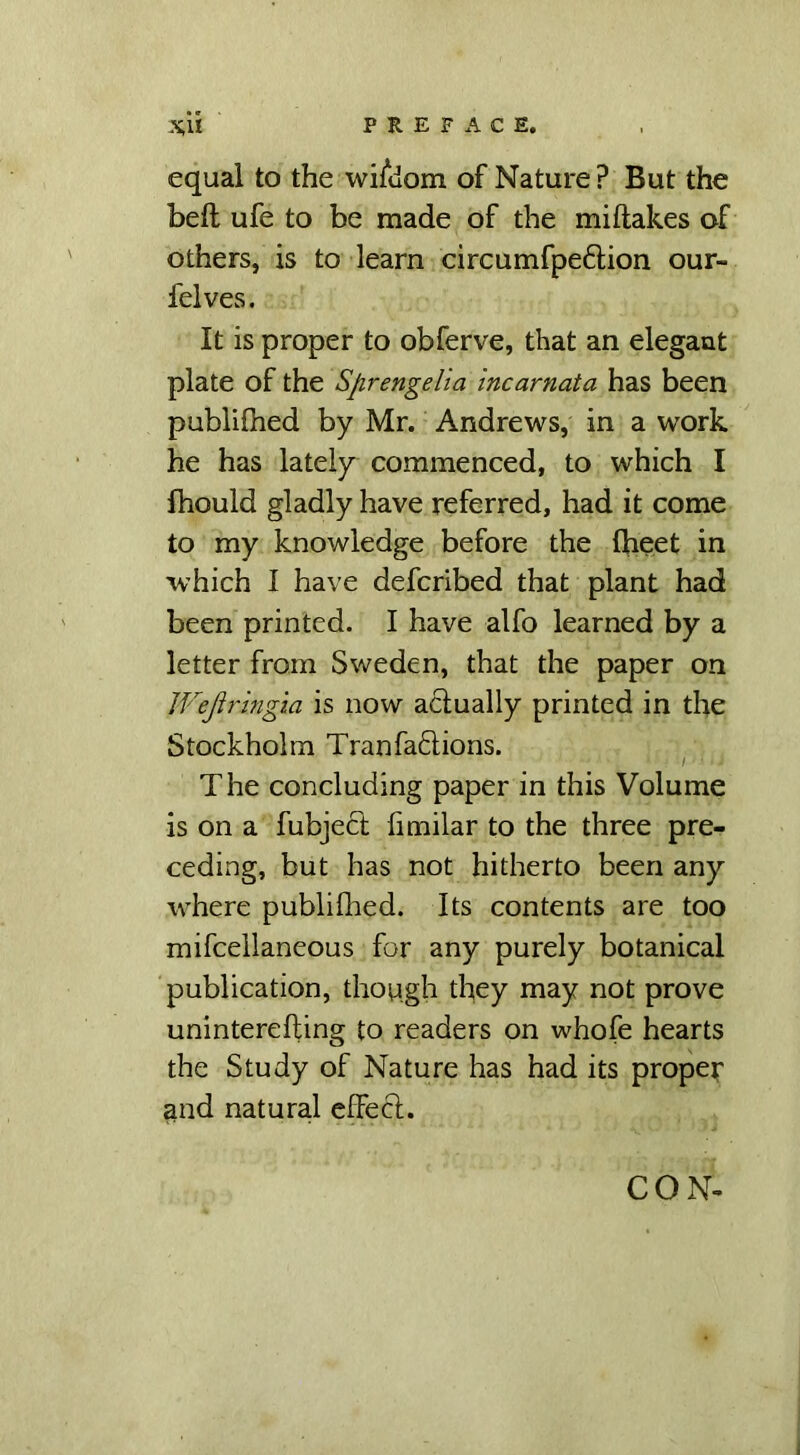 equal to the wisdom of Nature? But the bell ufe to be made of the mi flakes of others, is to learn circumfpedlion our- felves. It is proper to obferve, that an elegant plate of the Sprengelia incarnata has been publifhed by Mr. Andrews, in a work he has lately commenced, to which I fhould gladly have referred, had it come to my knowledge before the fheet in which I have defcribed that plant had been printed. I have alfo learned by a letter from Sweden, that the paper on JVejiringia is now actually printed in the Stockholm Tranfa&ions. The concluding paper in this Volume is on a fubject fimilar to the three pre- ceding, but has not hitherto been any where publifhed. Its contents are too mifcellaneous for any purely botanical publication, though they may not prove uninterefling to readers on whofe hearts the Study of Nature has had its proper and natural cffecl. CON-