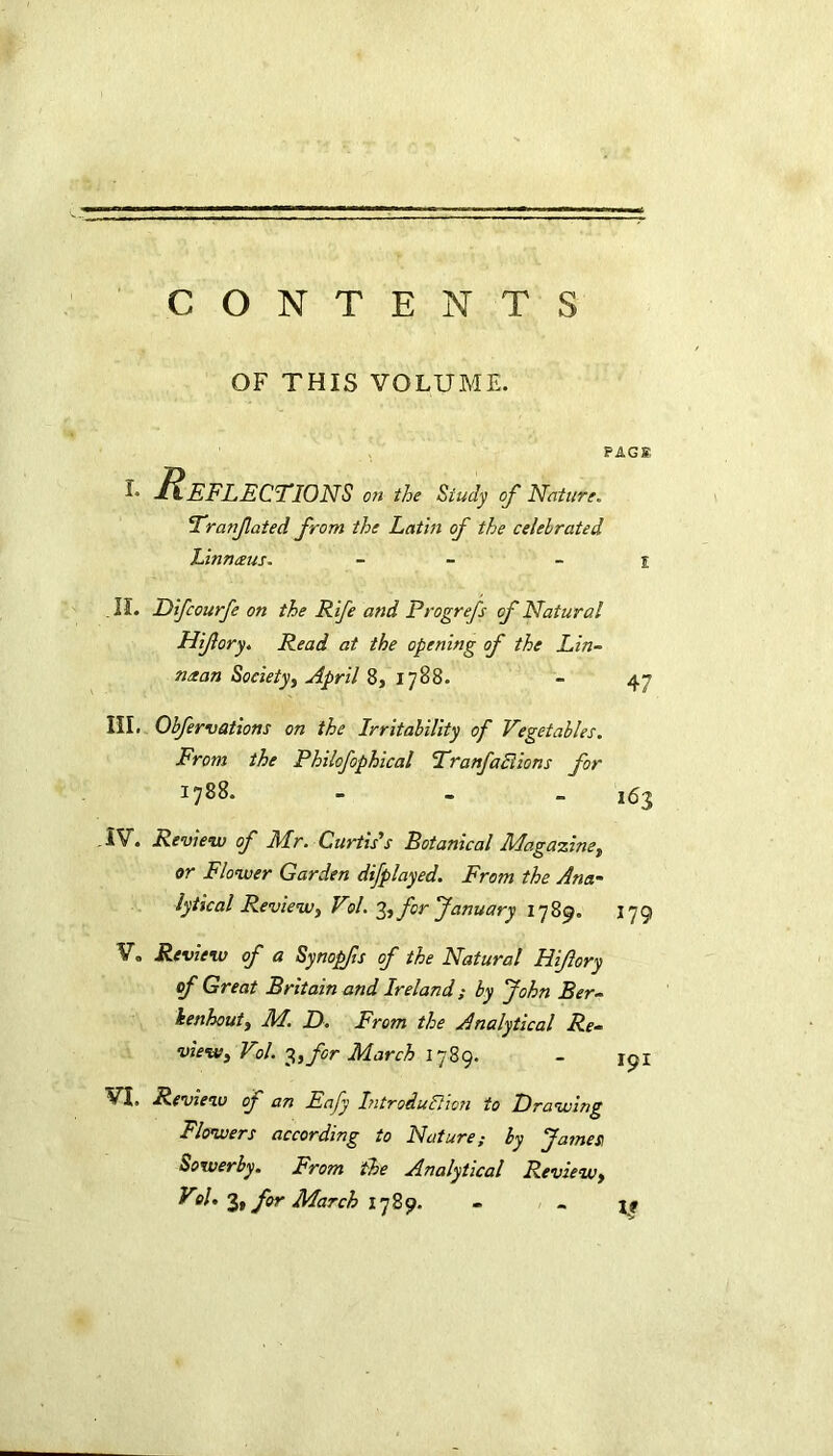 CONTENTS OF THIS VOLUME. PAG® i- ^Reflections on the Study of Nature. Tratfated from the Lathi of the celebrated Linnaus. - - l .II. Difcourfe on the Rife and Progrefs of Natural Hifory. Read at the opening of the Lin- n/tan Society, April 8, 1788. - 47 III. Obfervations on the Irritability of Vegetables. From the Philofophical Tranfactions for 1788. - 163 IV. Review of Mr. Curtis’’s Botanical Magazine, or Flower Garden difplayed. From the Ana~ lytical Review, Vol. y,, for January 1789. 179 V„ Review of a Synopfs of the Natural Hifory of Great Britain and Ireland; by John Ber- kenhout, M. D. From the Analytical Re- view, Vol. 3,for March 1789. - 191 VI, Review of an Eafy Introduction to Drawing Flowers according to Nature; by James Sowerby. From the Analytical Review,