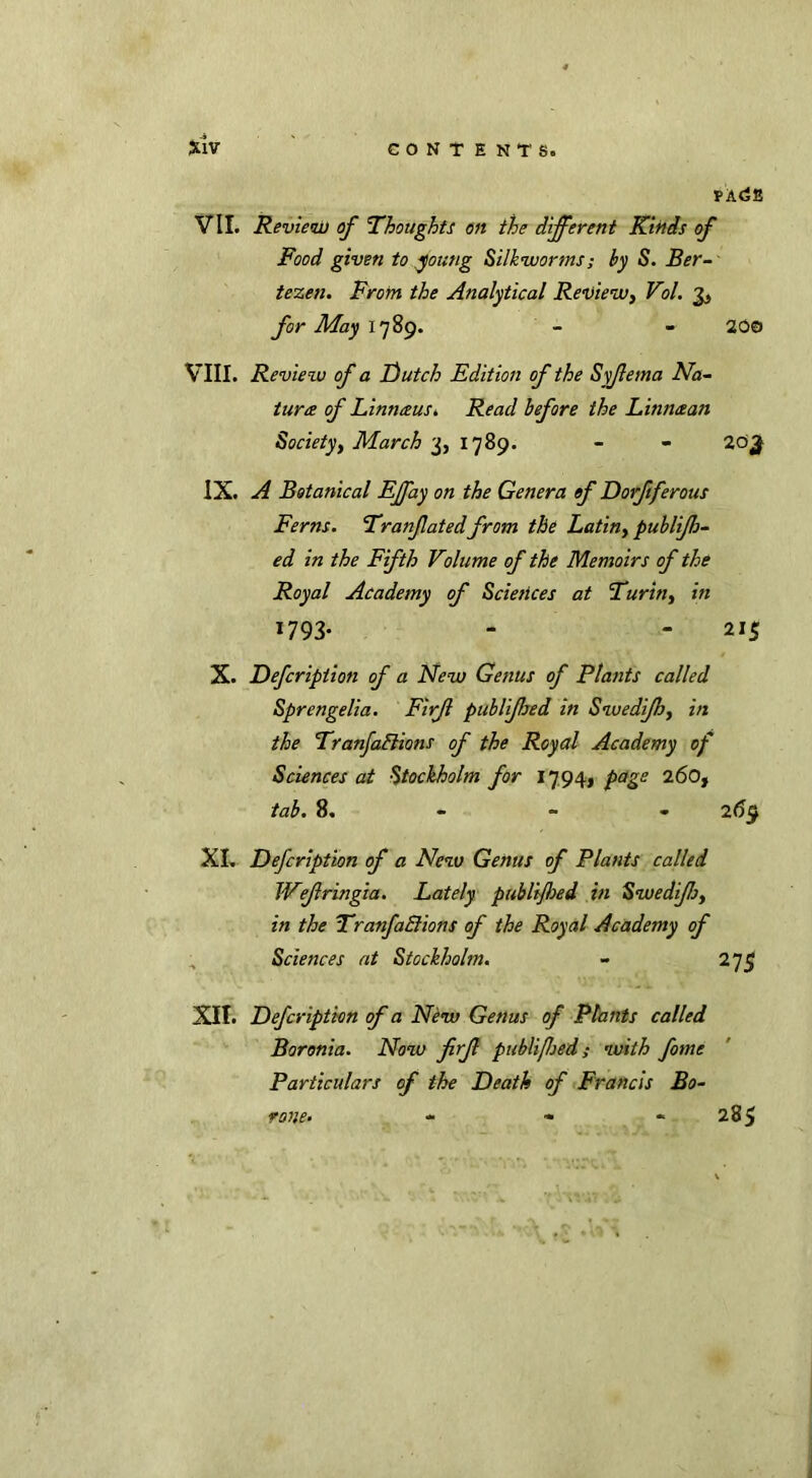 f ACE VII. Review of 'Thoughts on the different Kinds of Food given to young Silkworms; by S. Ber- tezen. From the Analytical Review, Vol. for May 1789. - - 200 VIII. Review of a Dutch Edition of the Syfema Na- ture of Linn&uSi Read before the Linn&an Society, March 3, 1789. - - 20^ IX. A Botanical Effay on the Genera of Dorfiferous Ferns. Tranfated from the Latin, publijh- ed in the Fifth Volume of the Memoirs of the Royal Academy of Sciences at Turin, in 1793* - - 215 X. Defcriptioti of a New Genus of Plants called Sprengelia. Firjl publjhed in Swedijh, in the Tranjadlions of the Royal Academy of Sciences at Stockholm for 1794, page 260, tab. 8. 2(39 XI. Defcription of a New Genus of Plants called Wefringia. Lately publijloed in Swedijh, in the TranfaElions of the Royal Academy of Sciences at Stockholm. - 275 XII. Defcription of a New Genus of Plants called Boronia. Now firf publiflsed; with fome Particulars of the Death of Francis Bo- rone. - - « 285 •fYV