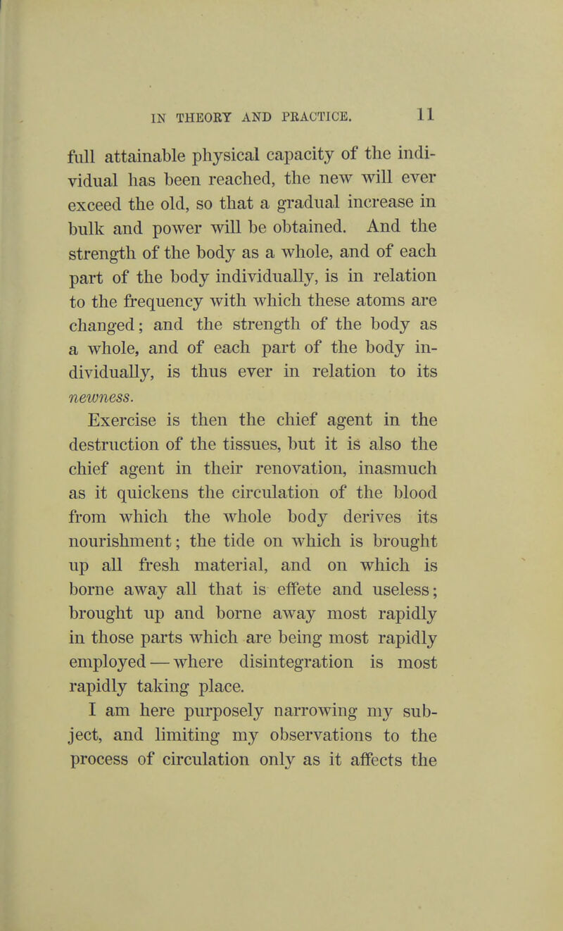 full attainable physical capacity of the indi- vidual has been reached, the new will ever exceed the old, so that a gradual increase in bulk and power will be obtained. And the strength of the body as a whole, and of each part of the body individually, is in relation to the frequency with which these atoms are changed; and the strength of the body as a whole, and of each part of the body in- dividually, is thus ever in relation to its newness. Exercise is then the chief agent in the destruction of the tissues, but it is also the chief agent in their renovation, inasmuch as it quickens the circulation of the blood from which the whole body derives its nourishment; the tide on which is brought up all fresh material, and on which is borne away all that is effete and useless; brought up and borne away most rapidly in those parts which are being most rapidly employed — where disintegration is most rapidly taking place. I am here purposely narrowing my sub- ject, and limiting my observations to the process of circulation only as it affects the