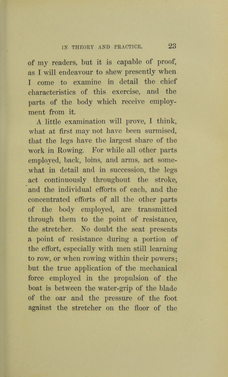 of my readers, but it is capable of proof, as I will endeavour to shew presently when I come to examine in detail the chief characteristics of this exercise, and the parts of the body which receive employ- ment from it. A little examination will prove, I think, what at first may not have been surmised, that the legs have the largest share of the work in Rowing. For while all other parts employed, back, loins, and arms, act some- what in detail and in succession, the legs act continuously throughout the stroke, and the individual efforts of each, and the concentrated efforts of all the other parts of the body employed, are transmitted through them to the point of resistance, the stretcher. No doubt the seat presents a point of resistance during a portion of the effort, especially with men still learning to row, or when rowing within their powers; but the true application of the mechanical force employed in the propulsion of the boat is between the water-grip of the blade of the oar and the pressure of the foot against the stretcher on the floor of the