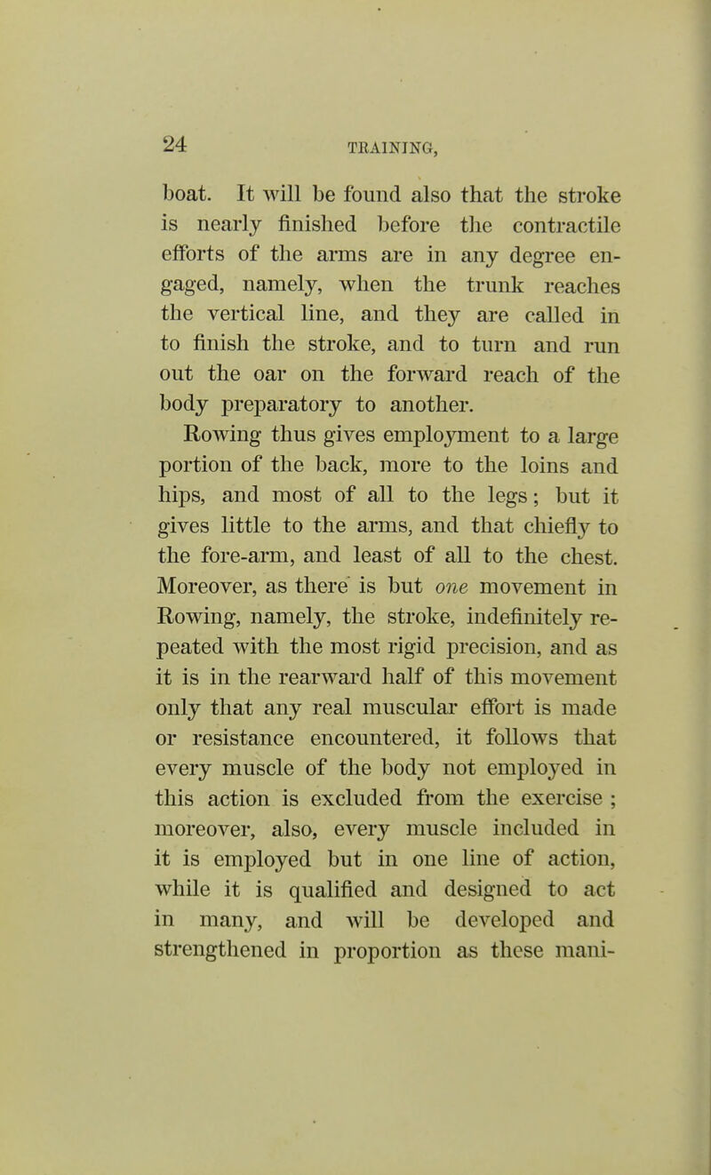 THA1NJNG, boat. It will be found also that the stroke is nearly finished before the contractile efforts of the arms are in any degree en- gaged, namely, when the trunk reaches the vertical line, and they are called in to finish the stroke, and to turn and run out the oar on the forward reach of the body preparatory to another. Rowing thus gives employment to a large portion of the back, more to the loins and hips, and most of all to the legs; but it gives little to the arms, and that chiefly to the fore-arm, and least of all to the chest. Moreover, as there is but one movement in Rowing, namely, the stroke, indefinitely re- peated with the most rigid precision, and as it is in the rearward half of this movement only that any real muscular effort is made or resistance encountered, it follows that every muscle of the body not employed in this action is excluded from the exercise ; moreover, also, every muscle included in it is employed but in one line of action, while it is qualified and designed to act in many, and will be developed and strengthened in proportion as these mani-