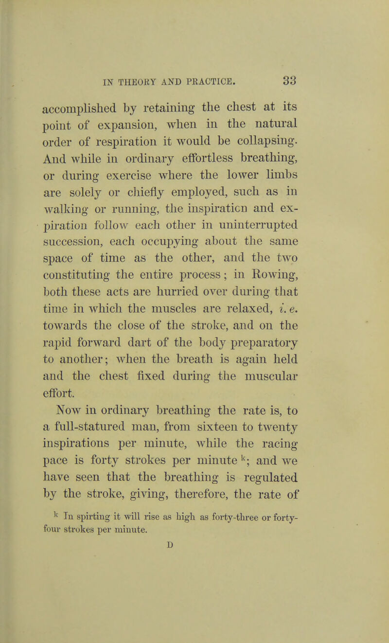 accomplished by retaining the chest at its point of expansion, when in the natural order of respiration it would be collapsing. And while in ordinary effortless breathing, or during exercise where the lower limbs are solely or chiefly employed, such as in walking or running, the inspiration and ex- piration follow each other in uninterrupted succession, each occupying about the same space of time as the other, and the tAvo constituting the entire process; in Rowing, both these acts are hurried over during that time in which the muscles are relaxed, i. e. towards the close of the stroke, and on the rapid forward dart of the body preparatory to another; when the breath is again held and the chest fixed during the muscular effort. Now in ordinary breathing the rate is, to a full-statured man, from sixteen to twent}^ inspirations per minute, while the racing pace is forty strokes per minute k; and we have seen that the breathing is regulated by the stroke, giving, therefore, the rate of k Tu spirting it will rise as high as forty-three or forty- four sti-okes per minute. U