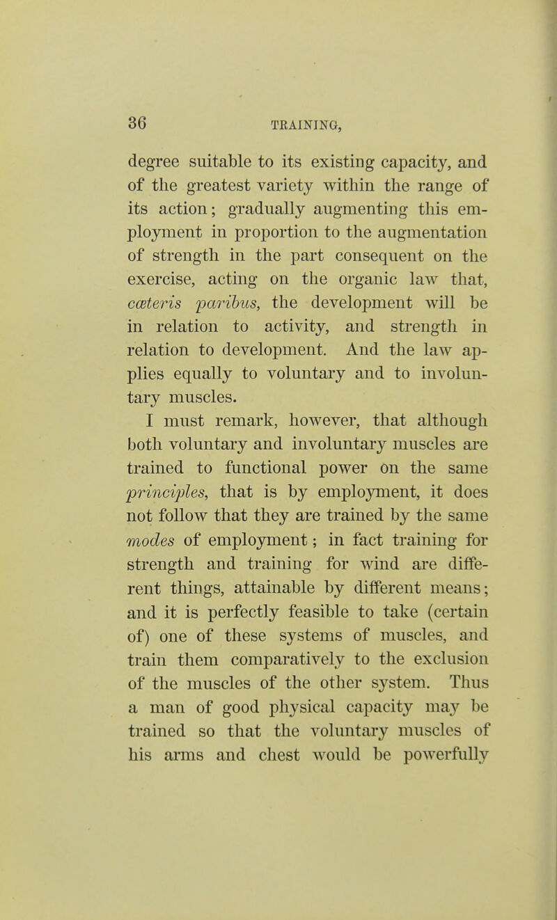 30 degree suitable to its existing capacity, and of the greatest variety within the range of its action; gradually augmenting this em- ployment in proportion to the augmentation of strength in the part consequent on the exercise, acting on the organic law that, ceteris paribus, the development will be in relation to activity, and strength in relation to development. And the law ap- plies equally to voluntary and to involun- tary muscles. I must remark, however, that although both voluntary and involuntary muscles are trained to functional power on the same principles, that is by employment, it does not follow that they are trained by the same modes of employment; in fact training for strength and training for wind are diffe- rent things, attainable by different means; and it is perfectly feasible to take (certain of) one of these systems of muscles, and train them comparatively to the exclusion of the muscles of the other system. Thus a man of good physical capacity may be trained so that the voluntary muscles of his arms and chest would be powerfully