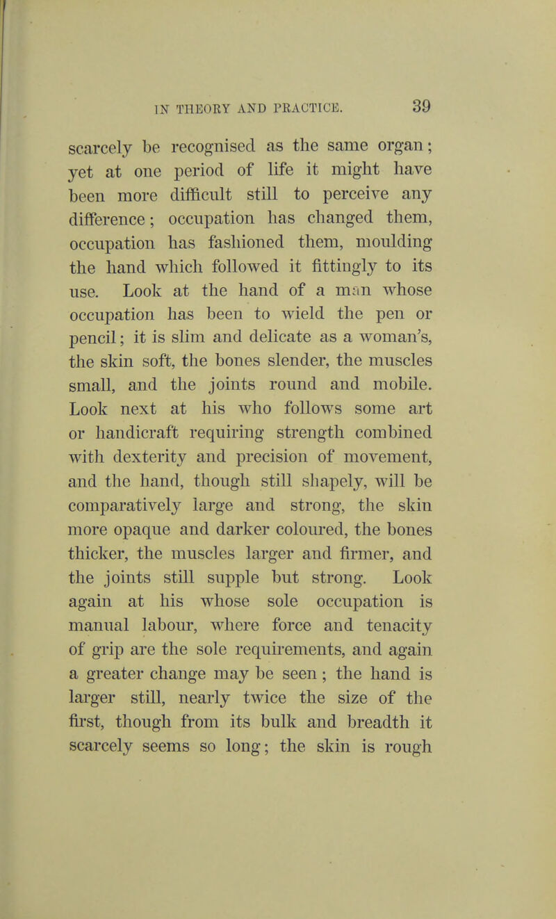 scarcely be recognised as the same organ; yet at one period of life it might have been more difficult still to perceive any difference; occupation has changed them, occupation has fashioned them, moulding the hand which followed it fittingly to its use. Look at the hand of a man whose occupation has been to wield the pen or pencil; it is slim and delicate as a woman's, the skin soft, the bones slender, the muscles small, and the joints round and mobile. Look next at his who follows some art or handicraft requiring strength combined with dexterity and precision of movement, and the hand, though still shapely, will be comparatively large and strong, the skin more opaque and darker coloured, the bones thicker, the muscles larger and firmer, and the joints still supple but strong. Look again at his whose sole occupation is manual labour, where force and tenacity of grip are the sole requirements, and again a greater change may be seen; the hand is larger still, nearly twice the size of the first, though from its bulk and breadth it scarcely seems so long; the skin is rough