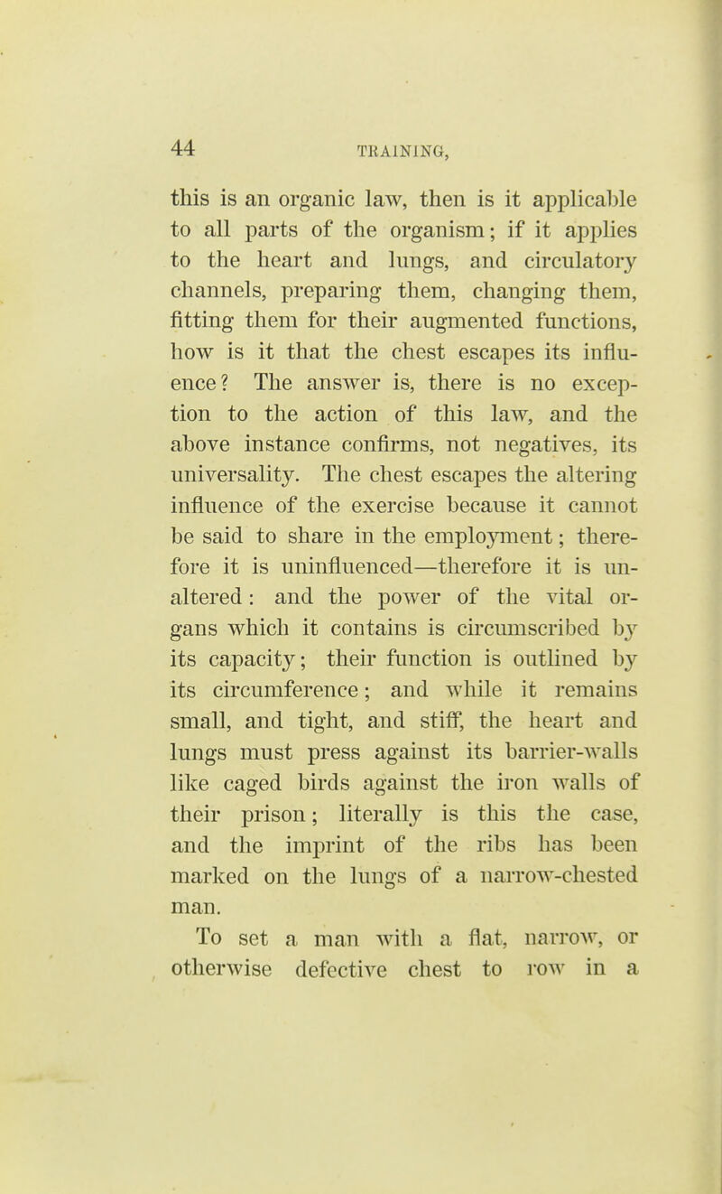 this is an organic law, then is it applicable to all parts of the organism; if it applies to the heart and kings, and circulatory channels, preparing them, changing them, fitting them for their augmented functions, how is it that the chest escapes its influ- ence? The answer is, there is no excep- tion to the action of this law, and the above instance confirms, not negatives, its universality. The chest escapes the altering influence of the exercise because it cannot be said to share in the employment; there- fore it is uninfluenced—therefore it is un- altered : and the power of the vital or- gans which it contains is circumscribed by its capacity; their function is outlined by its circumference; and while it remains small, and tight, and stiff, the heart and lungs must press against its barrier-walls like caged birds against the iron walls of their prison; literally is this the case, and the imprint of the ribs has been marked on the lungs of a narrow-chested man. To set a man with a flat, narrow, or otherwise defective chest to row in a