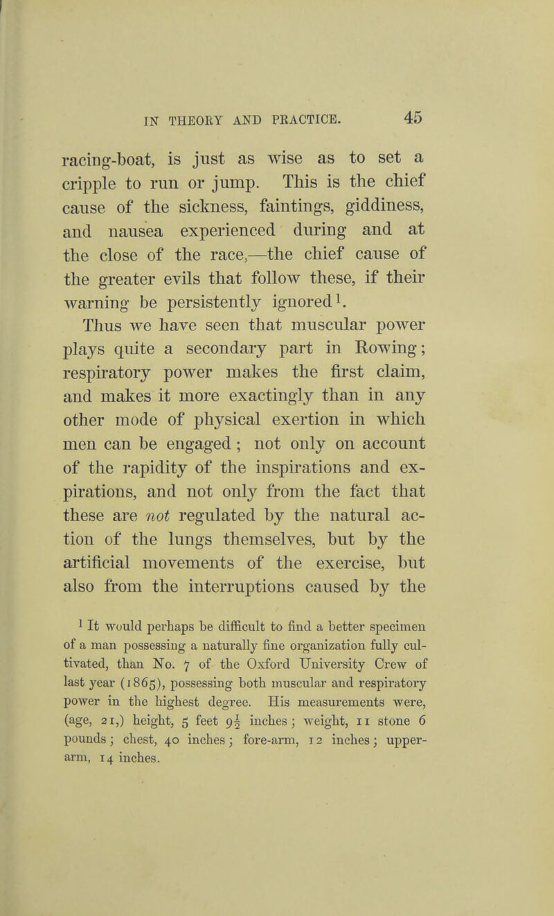 racing-boat, is just as wise as to set a cripple to run or jump. This is the chief cause of the sickness, faintings, giddiness, and nausea experienced during and at the close of the race,—the chief cause of the greater evils that follow these, if their warning be persistently ignored1. Thus we have seen that muscular power plays quite a secondary part in Rowing; respiratory power makes the first claim, and makes it more exactingly than in any other mode of physical exertion in which men can be engaged; not only on account of the rapidity of the inspirations and ex- pirations, and not only from the fact that these are not regulated by the natural ac- tion of the lungs themselves, but by the artificial movements of the exercise, but also from the interruptions caused by the 1 It would perhaps be difficult to find a better specimen of a man possessing a naturally fine organization fully cul- tivated, than No. 7 of the Oxford University Crew of last year (1865), possessing both muscular and respiratory power in the highest degree. His measurements were, (age, 21,) height, 5 feet 9^ inches; weight, 11 stone 6 pounds; chest, 40 inches ; fore-arm, 12 inches; upper- arm, 14 inches.