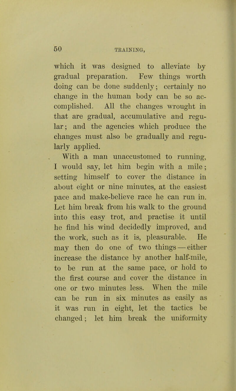 which it was designed to alleviate by gradual preparation. Few things worth doing can be done suddenly; certainly no change in the human body can be so ac- complished. All the changes wrought in that are gradual, accumulative and regu- lar; and the agencies which produce the changes must also be gradually and regu- larly applied. With a man unaccustomed to running, I would say, let him begin with a mile; setting himself to cover the distance in about eight or nine minutes, at the easiest pace and make-believe race he can run in. Let him break from his walk to the ground into this easy trot, and practise it until he find his wind decidedly improved, and the work, such as it is, pleasurable. He may then do one of two things — either increase the distance by another half-mile, to be run at the same pace, or hold to the first course and cover the distance in one or two minutes less. When the mile can be run in six minutes as easily as it was run in eight, let the tactics be changed; let him break the uniformity