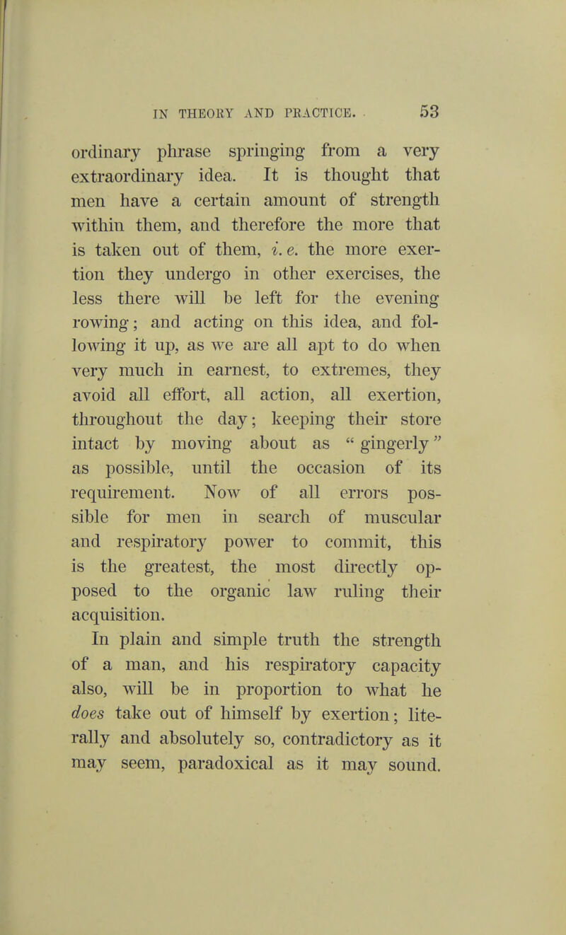 ordinary phrase springing from a very extraordinary idea. It is thought that men have a certain amount of strength within them, and therefore the more that is taken out of them, i.e. the more exer- tion they undergo in other exercises, the less there will be left for the evening rowing; and acting on this idea, and fol- lowing it up, as we are all apt to do when very much in earnest, to extremes, they avoid all effort, all action, all exertion, throughout the day; keeping their store intact by moving about as  gingerly as possible, until the occasion of its requirement. Now of all errors pos- sible for men in search of muscular and respiratory power to commit, this is the greatest, the most directly op- posed to the organic law ruling their acquisition. In plain and simple truth the strength of a man, and his respiratory capacity also, will be in proportion to what he does take out of himself by exertion; lite- rally and absolutely so, contradictory as it may seem, paradoxical as it may sound.