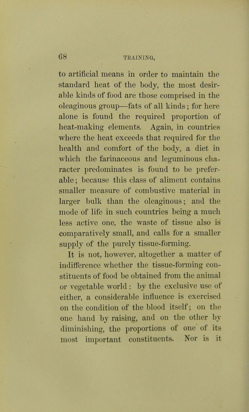 to artificial means in order to maintain the standard heat of the body, the most desir- able kinds of food are those comprised in the oleaginous group—fats of all kinds; for here alone is found the required proportion of heat-making elements. Again, in countries where the heat exceeds that required for the health and comfort of the body, a diet in which the farinaceous and leguminous cha- racter predominates is found to be prefer- able; because this class of aliment contains smaller measure of combustive material in larger bulk than the oleaginous; and the mode of life in such countries being a much less active one, the waste of tissue also is comparatively small, and calls for a smaller supply of the purely tissue-forming. It is not, however, altogether a matter of indifference whether the tissue-forming con- stituents of food be obtained from the animal or vegetable world : by the exclusive use of either, a considerable influence is exercised on the condition of the blood itself; on the one hand by raising, and on the other by diminishing, the proportions of one of its most important constituents. Nor is it