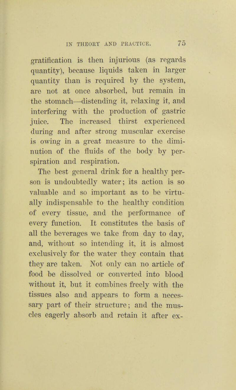 gratification is then injurious (as regards quantity), because liquids taken in larger quantity than is required by the system, are not at once absorbed, but remain in the stomach—distending it, relaxing it, and interfering with the production of gastric juice. The increased thirst experienced during and after strong muscular exercise is owing in a great measure to the dimi- nution of the fluids of the body by per- spiration and respiration. The best general drink for a healthy per- son is undoubtedly water; its action is so valuable and so important as to be virtu- ally indispensable to the healthy condition of every tissue, and the performance of every function. It constitutes the basis of all the beverages we take from day to day, and, without so intending it, it is almost exclusively for the water they contain that they are taken. Not only can no article of food be dissolved or converted into blood without it, but it combines freely with the tissues also and appears to form a neces- sary part of their structure; and the mus- cles eagerly absorb and retain it after ex-