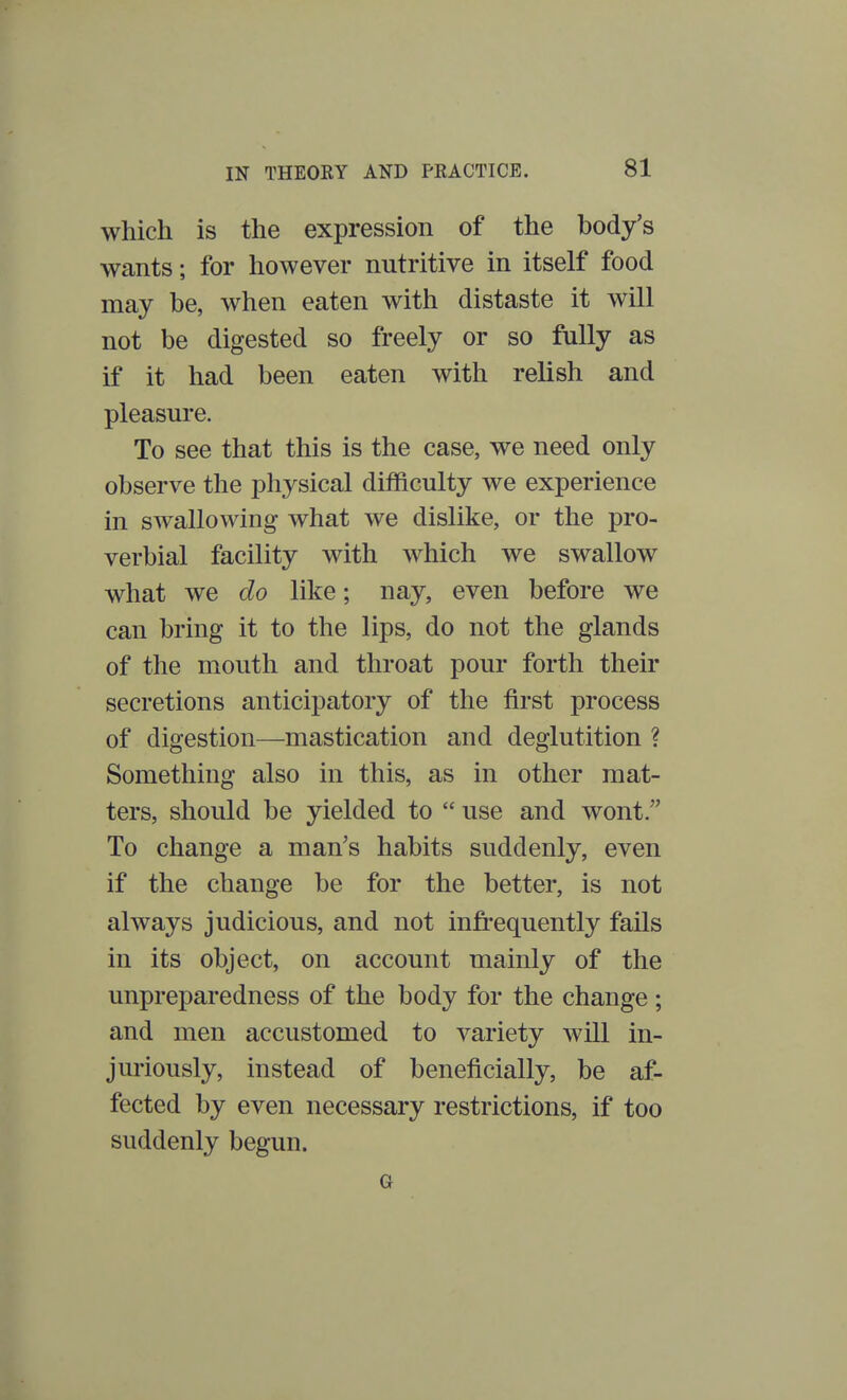 which is the expression of the body's wants; for however nutritive in itself food may be, when eaten with distaste it will not be digested so freely or so fully as if it had been eaten with relish and pleasure. To see that this is the case, we need only observe the physical difficulty we experience in swallowing what we dislike, or the pro- verbial facility with which we swallow what we do like; nay, even before we can bring it to the lips, do not the glands of the mouth and throat pour forth their secretions anticipatory of the first process of digestion—mastication and deglutition ? Something also in this, as in other mat- ters, should be yielded to  use and wont. To change a man's habits suddenly, even if the change be for the better, is not always judicious, and not infrequently fails in its object, on account mainly of the unpreparedness of the body for the change ; and men accustomed to variety will in- juriously, instead of beneficially, be af- fected by even necessary restrictions, if too suddenly begun. Or