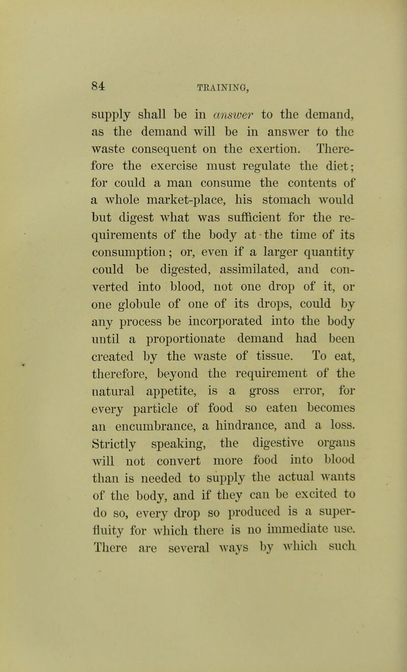 supply shall be in answer to the demand, as the demand will be in answer to the waste consequent on the exertion. There- fore the exercise must regulate the diet; for could a man consume the contents of a whole market-place, his stomach would but digest what was sufficient for the re- quirements of the body at-the time of its consumption; or, even if a larger quantity could be digested, assimilated, and con- verted into blood, not one drop of it, or one globule of one of its drops, could by any process be incorporated into the body until a proportionate demand had been created by the waste of tissue. To eat, therefore, beyond the requirement of the natural appetite, is a gross error, for every particle of food so eaten becomes an encumbrance, a hindrance, and a loss. Strictly speaking, the digestive organs will not convert more food into blood than is needed to supply the actual wants of the body, and if they can be excited to do so, every drop so produced is a super- fluity for which there is no immediate use. There are several ways by which such