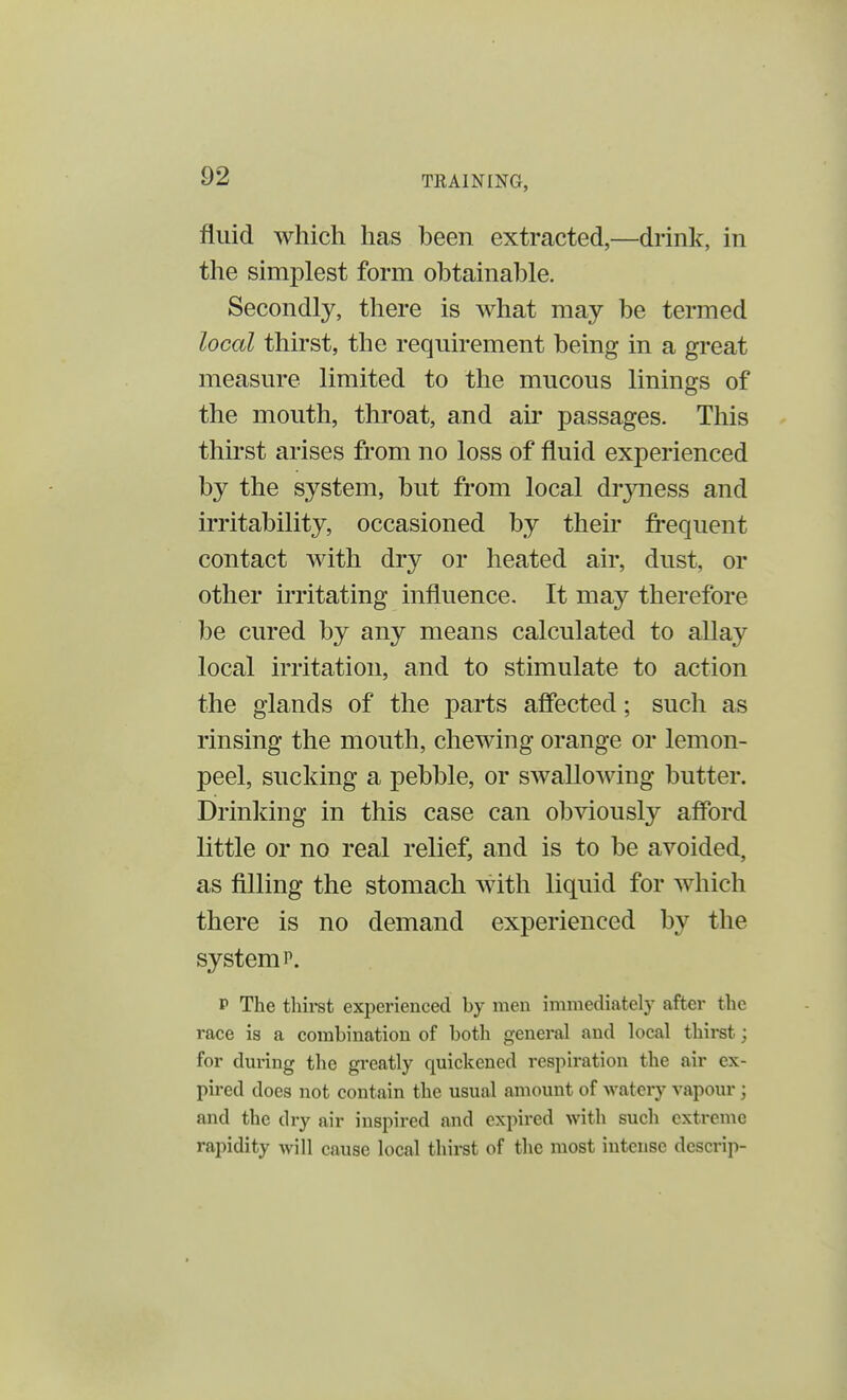 fluid which has been extracted,—drink, in the simplest form obtainable. Secondly, there is what may be termed local thirst, the requirement being in a great measure limited to the mucous linings of the mouth, throat, and air passages. This thirst arises from no loss of fluid experienced by the system, but from local dryness and irritability, occasioned by their frequent contact with dry or heated air, dust, or other irritating influence. It may therefore be cured by any means calculated to allay local irritation, and to stimulate to action the glands of the parts affected; such as rinsing the mouth, chewing orange or lemon- peel, sucking a pebble, or swallowing butter. Drinking in this case can obviously afford little or no real relief, and is to be avoided, as filling the stomach with liquid for which there is no demand experienced by the system p. p The thirst experienced by men immediately after the race is a combination of both general and local thirst j for during the greatly quickened respiration the air ex- pired does not contain the usual amount of watery vapour; and the dry air inspired and expired with such extreme rapidity will cause local thirst of the most intense descrip-