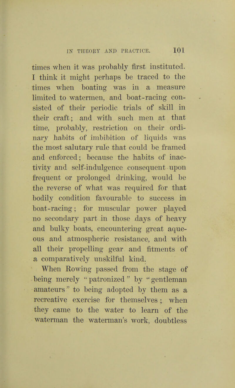 times when it was probably first instituted. I think it might perhaps be traced to the times when boating was in a measure limited to watermen, and boat-racing con- sisted of their periodic trials of skill in their craft; and with such men at that time, probably, restriction on their ordi- nary habits of imbibition of liquids was the most salutary rule that could be framed and enforced; because the habits of inac- tivity and self-indulgence consequent upon frequent or prolonged drinking, would be the reverse of what was required for that bodily condition favourable to success in boat-racing; for muscular power played no secondary part in those days of heavy and bulky boats, encountering great aque- ous and atmospheric resistance, and with all their propelling gear and fitments of a comparatively unskilful kind. When Rowing passed from the stage of being merely  patronized  by  gentleman amateurs to being adopted by them as a recreative exercise for themselves; when they came to the water to learn of the waterman the waterman's work, doubtless