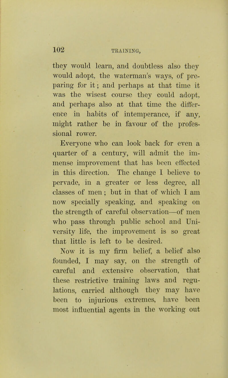 they would learn, and doubtless also they would adopt, the waterman's ways, of pre- paring for it; and perhaps at that time it was the wisest course they could adopt, and perhaps also at that time the differ- ence in habits of intemperance, if any, might rather be in favour of the profes- sional rower. Everyone who can look back for even a quarter of a century, will admit the im- mense improvement that has been effected in this direction. The change I believe to pervade, in a greater or less degree, all classes of men; but in that of which I am now specially speaking, and speaking on the strength of careful observation—of men who pass through public school and Uni- versity life, the improvement is so great that little is left to be desired. Now it is my firm belief, a belief also founded, I may say, on the strength of careful and extensive observation, that these restrictive training laws and regu- lations, carried although they may have been to injurious extremes, have boon most influential agents in the working out