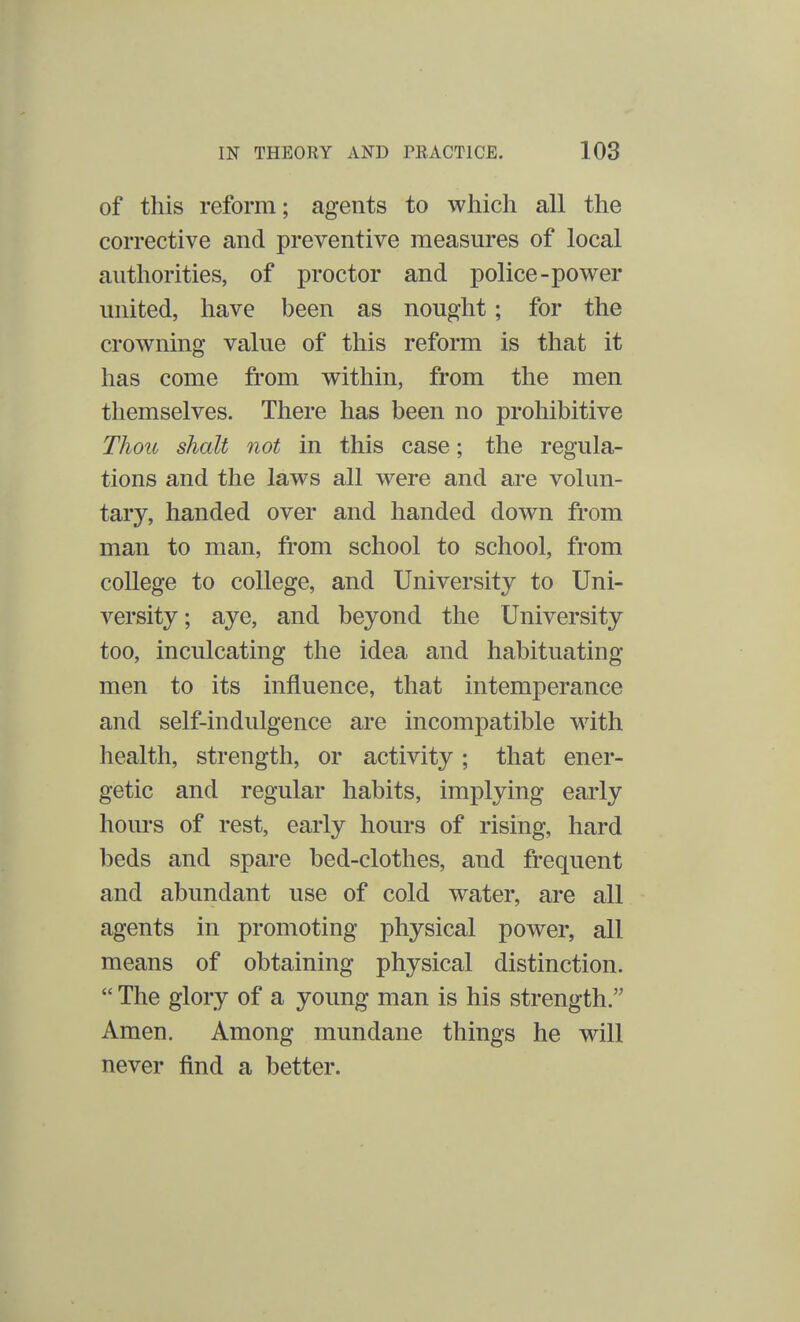 of this reform; agents to which all the corrective and preventive measures of local authorities, of proctor and police-power united, have been as nought; for the crowning value of this reform is that it has come from within, from the men themselves. There has been no prohibitive Thou shalt not in this case; the regula- tions and the laws all were and are volun- tary, handed over and handed clown from man to man, from school to school, from college to college, and University to Uni- versity; aye, and beyond the University too, inculcating the idea and habituating men to its influence, that intemperance and self-indulgence are incompatible with health, strength, or activity; that ener- getic and regular habits, implying early hours of rest, early hours of rising, hard beds and spare bed-clothes, and frequent and abundant use of cold water, are all agents in promoting physical power, all means of obtaining physical distinction.  The glory of a young man is his strength. Amen. Among mundane things he will never find a better.