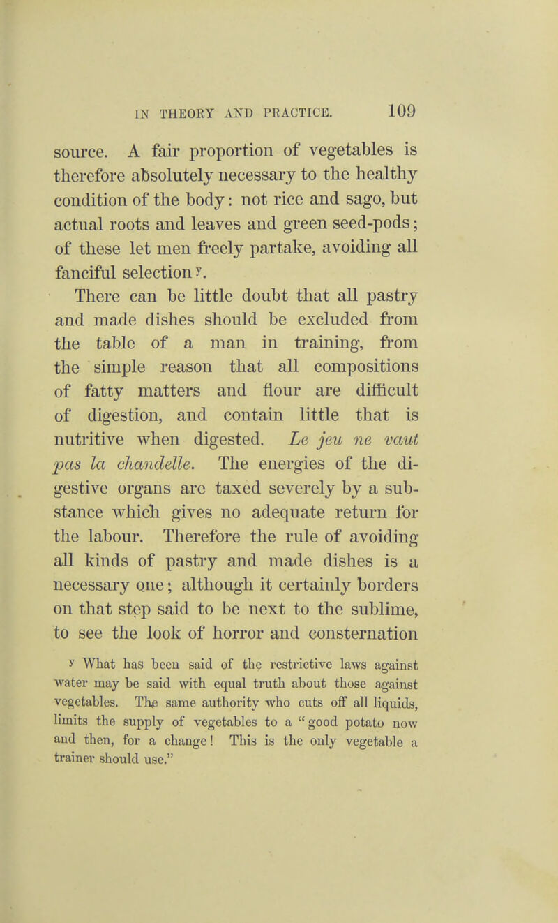 source. A fair proportion of vegetables is therefore absolutely necessary to the healthy condition of the body: not rice and sago, but actual roots and leaves and green seed-pods; of these let men freely partake, avoiding all fanciful selection y. There can be little doubt that all pastry and made dishes should be excluded from the table of a man in training, from the simple reason that all compositions of fatty matters and flour are difficult of digestion, and contain little that is nutritive when digested. Le jeu ne vaut pas la chandelle. The energies of the di- gestive organs are taxed severely by a sub- stance whicli gives no adequate return for the labour. Therefore the rule of avoiding all kinds of pastry and made dishes is a necessary one; although it certainly borders on that step said to be next to the sublime, to see the look of horror and consternation y What has beeu said of the restrictive laws against water may be said with equal truth about those against vegetables. The same authority who cuts off all liquids, limits the supply of vegetables to a good potato now and then, for a change! This is the only vegetable a trainer should use.