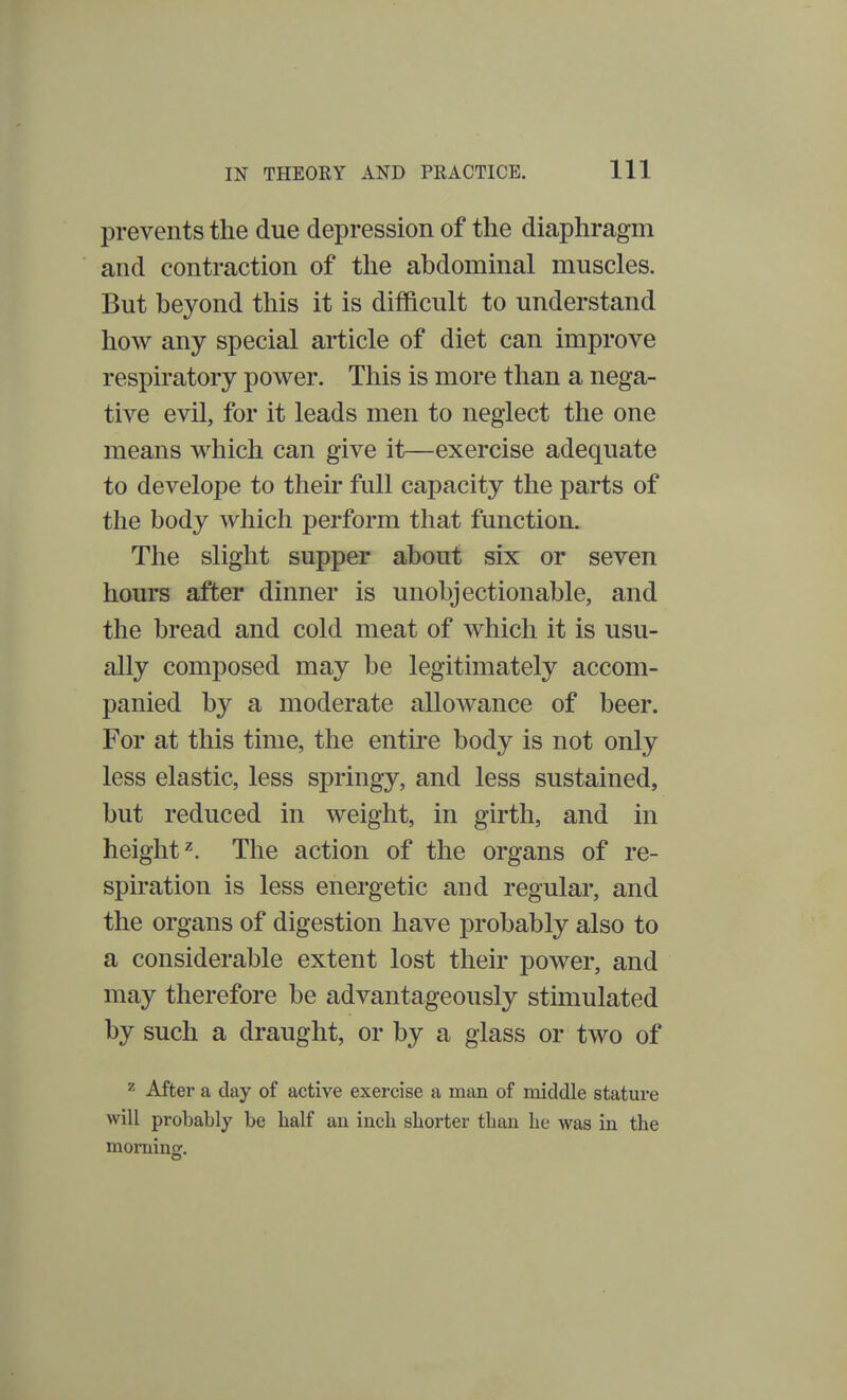 prevents the due depression of the diaphragm and contraction of the abdominal muscles. But beyond this it is difficult to understand how any special article of diet can improve respiratory power. This is more than a nega- tive evil, for it leads men to neglect the one means which can give it—exercise adequate to develope to then* full capacity the parts of the body which perform that function. The slight supper about six or seven hours after dinner is unobjectionable, and the bread and cold meat of which it is usu- ally composed may be legitimately accom- panied by a moderate allowance of beer. For at this time, the entire body is not only less elastic, less springy, and less sustained, but reduced in weight, in girth, and in height2. The action of the organs of re- spiration is less energetic and regular, and the organs of digestion have probably also to a considerable extent lost their power, and may therefore be advantageously stimulated by such a draught, or by a glass or two of 2 After a clay of active exercise a man of middle stature will probably be half an inch shorter than he was in the morning.