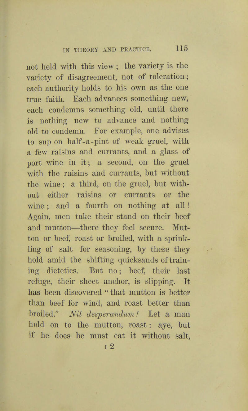 not held with this view ; the variety is the variety of disagreement, not of toleration; each authority holds to his own as the one true faith. Each advances something new, each condemns something old, until there is nothing new to advance and nothing old to condemn. For example, one advises to sup on half-a-pint of weak gruel, with a few raisins and currants, and a glass of port wine in it; a second, on the gruel with the raisins and currants, but without the wine; a third, on the gruel, but with- out either raisins or currants or the wine ; and a fourth on nothing at all ! Again, men take their stand on their beef and mutton—there they feel secure. Mut- ton or beef, roast or broiled, with a sprink- ling of salt for seasoning, by these they hold amid the shifting quicksands of train- ing dietetics. But no; beef, their last refuge, their sheet anchor, is slipping. It has been discovered  that mutton is better than beef for wind, and roast better than broiled. Nil desperandum! Let a man hold on to the mutton, roast: aye, but if he does he must eat it without salt, i 2