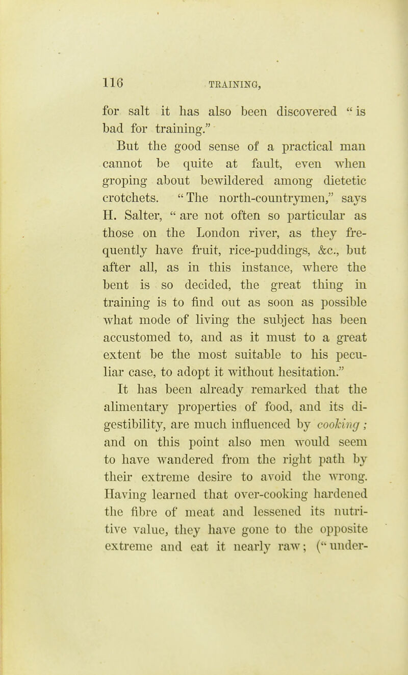 for salt it has also been discovered  is bad for training/' But the good sense of a practical man cannot be quite at fault, even when groping about bewildered among dietetic crotchets. The north-countrymen, says H. Salter,  are not often so particular as those on the London river, as the}*- fre- quently have fruit, rice-puddings, &c, but after all, as in this instance, where the bent is so decided, the great thing in training is to find out as soon as possible what mode of living the subject has been accustomed to, and as it must to a great extent be the most suitable to his pecu- liar case, to adopt it without hesitation. It has been already remarked that the alimentary properties of food, and its di- gestibility, are much influenced by cooking ; and on this point also men would seem to have wandered from the right path by their extreme desire to avoid the wrong. Having learned that over-cooking hardened the fibre of meat and lessened its nutri- tive value, they have gone to the opposite extreme and eat it nearly raw; (under-