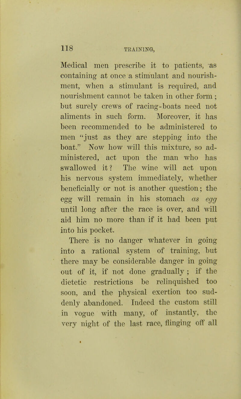 Medical men prescribe it to patients, as containing at once a stimulant and nourish- ment, when a stimulant is required, and nourishment cannot be taken in other form ; but surely crews of racing-boats need not aliments in such form. Moreover, it has been recommended to be administered to men just as they are stepping into the boat. Now how will this mixture, so ad- ministered, act upon the man who has swallowed it ? The wine will act upon his nervous system immediately, whether beneficially or not is another question; the egg will remain in his stomach as egg until long after the race is over, and will aid him no more than if it had been put into his pocket. There is no danger whatever in going into a rational system of training, but there may be considerable danger in going out of it, if not done gradually ; if the dietetic restrictions be relinquished too soon, and the physical exertion too sud- denly abandoned. Indeed the custom still in vogue with many, of instantly, the very night of the last race, flinging off all