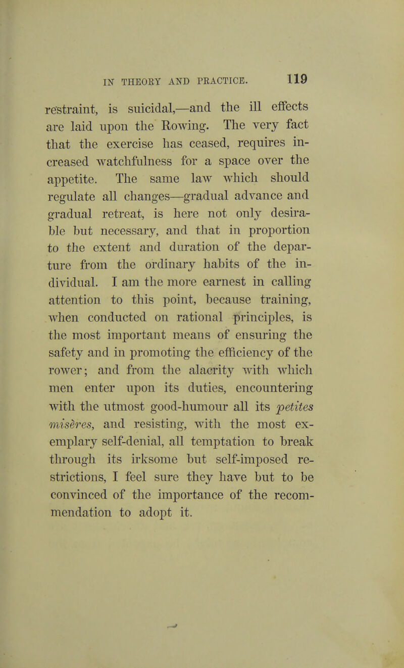 restraint, is suicidal—and the ill effects are laid upon the Rowing. The very fact that the exercise has ceased, requires in- creased watchfulness for a space over the appetite. The same law which should regulate all changes—gradual advance and gradual retreat, is here not only desira- ble but necessary, and that in proportion to the extent and duration of the depar- ture from the ordinary habits of the in- dividual. I am the more earnest in calling attention to this point, because training, when conducted on rational principles, is the most important means of ensuring the safety and in promoting the efficiency of the rower; and from the alacrity with which men enter upon its duties, encountering with the utmost good-humour all its petites miseres, and resisting, with the most ex- emplary self-denial, all temptation to break through its irksome but self-imposed re- strictions, I feel sure they have but to be convinced of the importance of the recom- mendation to adopt it.