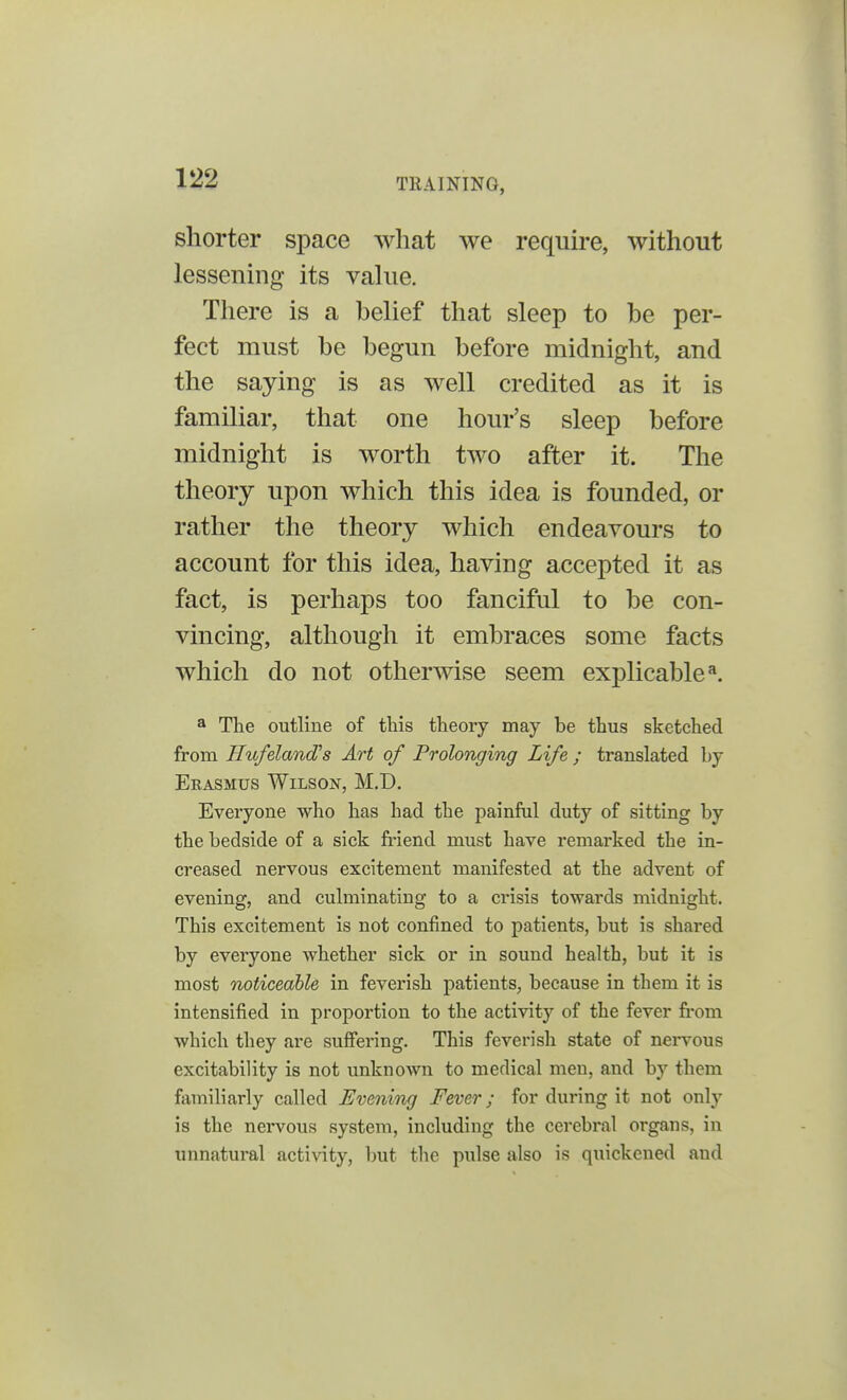 shorter space what we require, without lessening its value. There is a belief that sleep to be per- fect must be begun before midnight, and the saying is as well credited as it is familiar, that one hour's sleep before midnight is worth two after it. The theory upon which this idea is founded, or rather the theory which endeavours to account for this idea, having accepted it as fact, is perhaps too fanciful to be con- vincing, although it embraces some facts which do not otherwise seem explicablea. a The outline of this theory may be thus sketched from Hufeland's Art of Prolonging Life ; translated by Erasmus Wilson, M.D. Everyone who has had the painful duty of sitting by the bedside of a sick friend must have remarked the in- creased nervous excitement manifested at the advent of evening, and culminating to a crisis towards midnight. This excitement is not confined to patients, but is shared by everyone whether sick or in sound health, but it is most noticeable in feverish patients, because in them it is intensified in proportion to the activity of the fever from which they are suffering. This feverish state of nervous excitability is not unknown to medical men, and by them familiarly called Evening Fever; for during it not only is the nervous system, including the cerebral organs, in unnatural activity, but the pulse also is quickened and