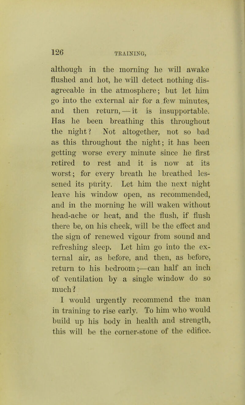 although in the morning he will awake flushed and hot, he will detect nothing dis- agreeable in the atmosphere; but let him go into the external air for a few minutes, and then return, — it is insupportable. Has he been breathing this throughout the night? Not altogether, not so bad as this throughout the night; it has been getting worse every minute since he first retired to rest and it is now at its worst; for every breath he breathed les- sened its pUrity. Let him the next night leave his window open, as recommended, and in the morning he will waken without head-ache or heat, and the flush, if flush there be, on his cheek, will be the effect and the sign of renewed vigour from sound and refreshing sleep. Let him go into the ex- ternal air, as before, and then, as before, return to his bedroom;—can half an inch of ventilation by a single window do so much? I would urgently recommend the man in training to rise early. To him who would build up his body in health and strength, this will be the corner-stone of the edifice.