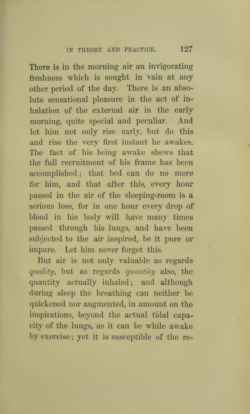There is in the morning air an invigorating freshness which is sought in vain at any- other period of the day. There is an abso- lute sensational pleasure in the act of in- halation of the external air in the early morning, quite special and peculiar. And let him not only rise early, but do this and rise the very first instant he awakes. The fact of his being awake shews that the full recruitment of his frame has been accomplished; that bed can do no more for him, and that after this, every hour passed in the air of the sleeping-room is a serious loss, for in one hour every drop of blood in his body will have many times passed through his lungs, and have been subjected to the air inspired, be it pure or impure. Let him never forget this. But air is not only valuable as regards quality, but as regards quantity also, the quantity actually inhaled; and although during sleep the breathing can neither be quickened nor augmented, in amount on the inspirations, beyond the actual tidal capa- city of the lungs, as it can be while awake by exercise; yet it is susceptible of the re-