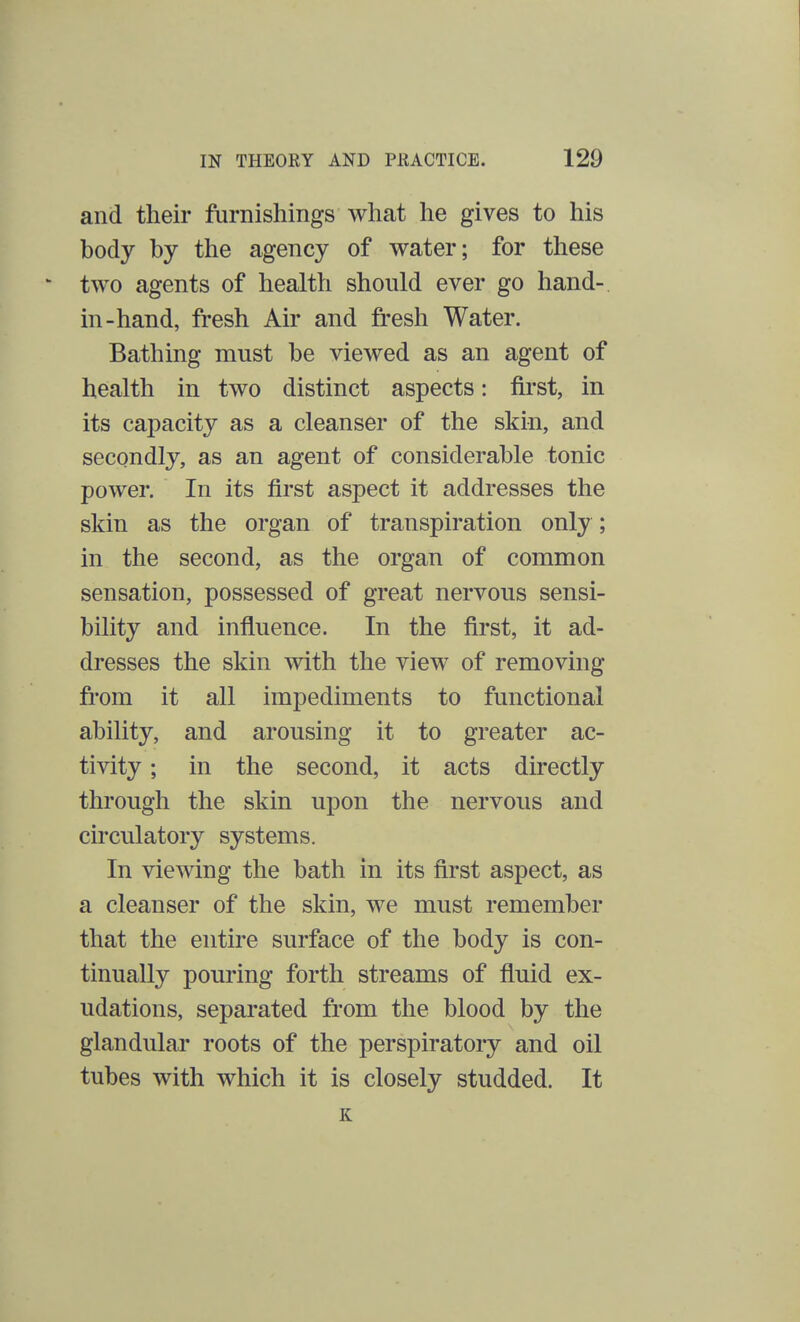 and their furnishings what he gives to his body by the agency of water; for these two agents of health should ever go hand- in-hand, fresh Air and fresh Water. Bathing must be viewed as an agent of health in two distinct aspects: first, in its capacity as a cleanser of the skin, and secondly, as an agent of considerable tonic power. In its first aspect it addresses the skin as the organ of transpiration only; in the second, as the organ of common sensation, possessed of great nervous sensi- bility and influence. In the first, it ad- dresses the skin with the view of removing from it all impediments to functional ability, and arousing it to greater ac- tivity ; in the second, it acts directly through the skin upon the nervous and circulatory systems. In viewing the bath in its first aspect, as a cleanser of the skin, we must remember that the entire surface of the body is con- tinually pouring forth streams of fluid ex- udations, separated from the blood by the glandular roots of the perspiratory and oil tubes with which it is closely studded. It K