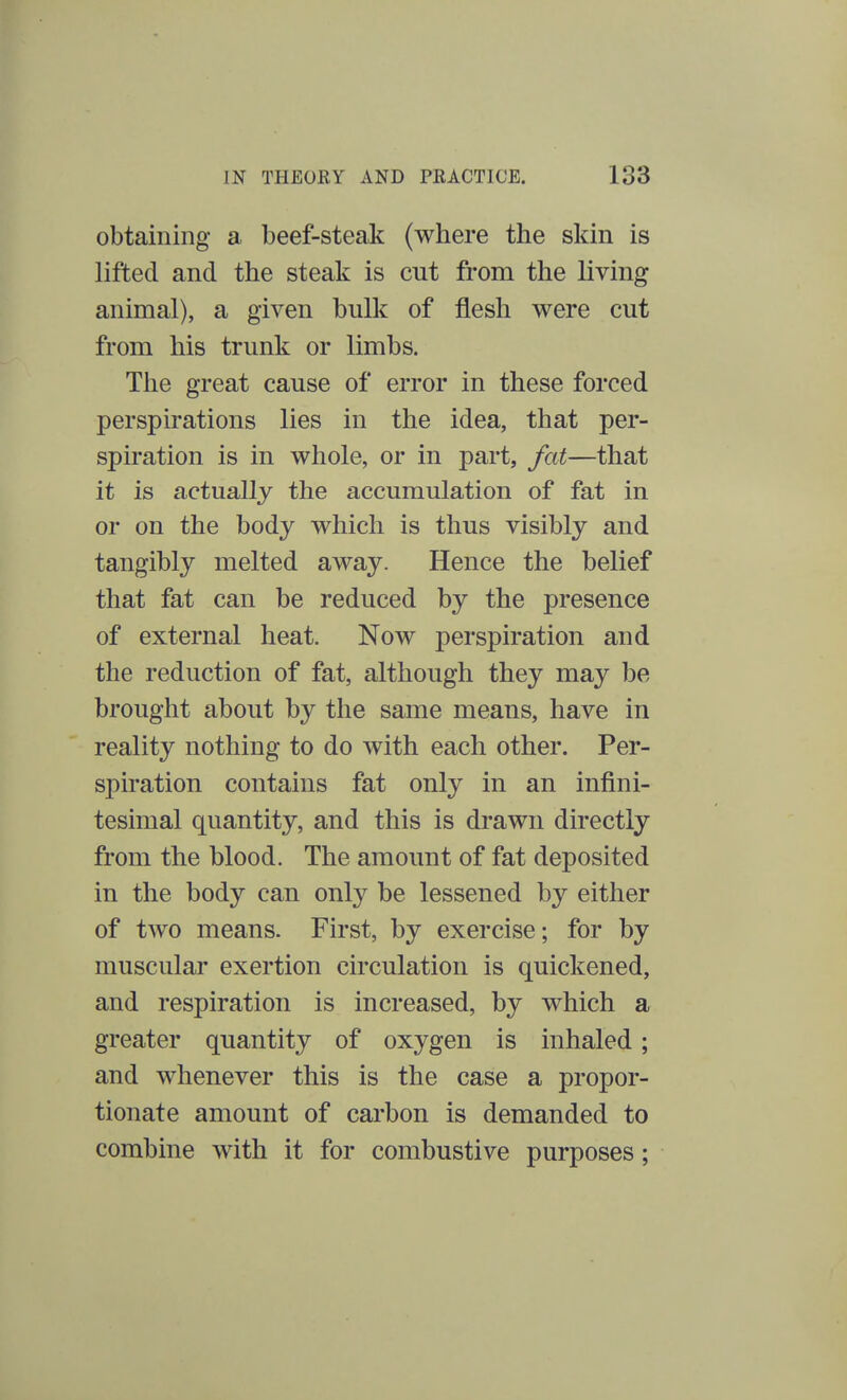 obtaining a beef-steak (where the skin is lifted and the steak is cut from the living animal), a given bulk of flesh were cut from his trunk or limbs. The great cause of error in these forced perspirations lies in the idea, that per- spiration is in whole, or in part, fat—that it is actually the accumulation of fat in or on the body which is thus visibly and tangibly melted away. Hence the belief that fat can be reduced by the presence of external heat. Now perspiration and the reduction of fat, although they may be brought about by the same means, have in reality nothing to do with each other. Per- spiration contains fat only in an infini- tesimal quantity, and this is drawn directly from the blood. The amount of fat deposited in the body can only be lessened by either of two means. First, by exercise; for by muscular exertion circulation is quickened, and respiration is increased, by which a greater quantity of oxygen is inhaled; and whenever this is the case a propor- tionate amount of carbon is demanded to combine with it for combustive purposes;