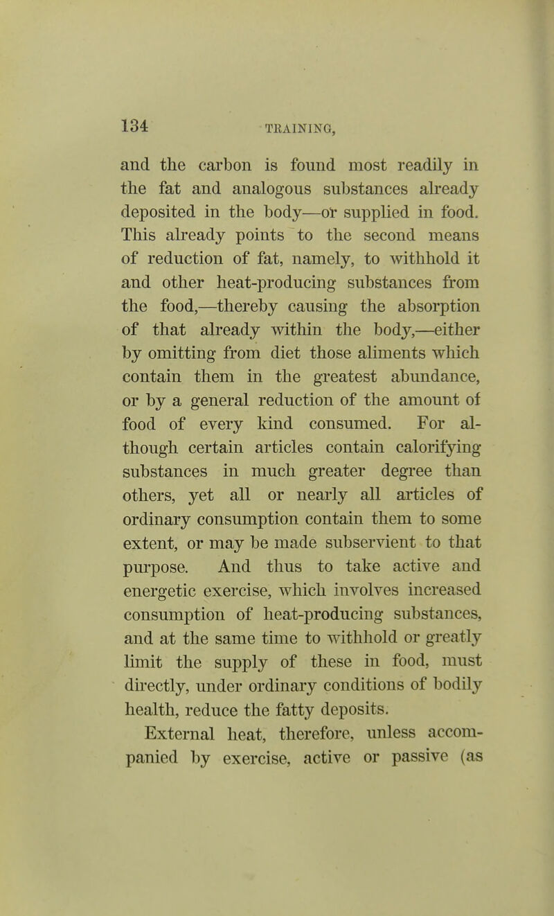 and the carbon is found most readily in the fat and analogous substances already deposited in the body—or supplied in food. This already points to the second means of reduction of fat, namely, to withhold it and other heat-producing substances from the food,—thereby causing the absorption of that already within the body,—either by omitting from diet those aliments which contain them in the greatest abundance, or by a general reduction of the amount of food of every kind consumed. For al- though certain articles contain calorifying substances in much greater degree than others, yet all or nearly all articles of ordinary consumption contain them to some extent, or may be made subservient to that purpose. And thus to take active and energetic exercise, which involves increased consumption of heat-producing substances, and at the same time to withhold or greatly limit the supply of these in food, must directly, under ordinary conditions of bodily health, reduce the fatty deposits. External heat, therefore, unless accom- panied by exercise, active or passive (as