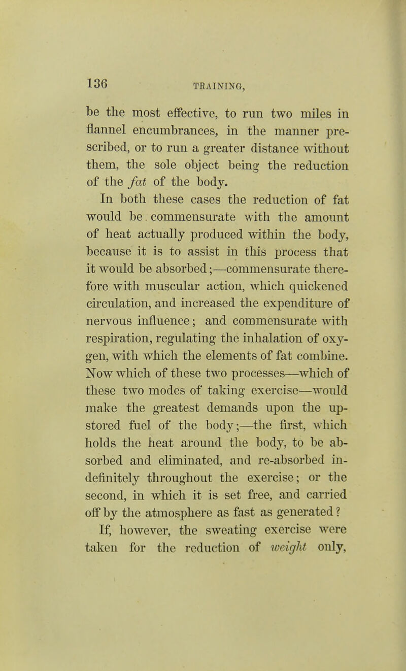 be the most effective, to run two miles in flannel encumbrances, in the manner pre- scribed, or to run a greater distance without them, the sole object being the reduction of the fat of the body. In both these cases the reduction of fat would be. commensurate with the amount of heat actually produced within the body, because it is to assist in this process that it would be absorbed;—commensurate there- fore with muscular action, which quickened circulation, and increased the expenditure of nervous influence; and commensurate with respiration, regulating the inhalation of oxy- gen, with which the elements of fat combine. Now which of these two processes—which of these two modes of taking exercise—would make the greatest demands upon the up- stored fuel of the body;—the first, which holds the heat around the body, to be ab- sorbed and eliminated, and re-absorbed in- definitely throughout the exercise; or the second, in which it is set free, and carried off by the atmosphere as fast as generated ? If, however, the sweating exercise were taken for the reduction of tveight only,