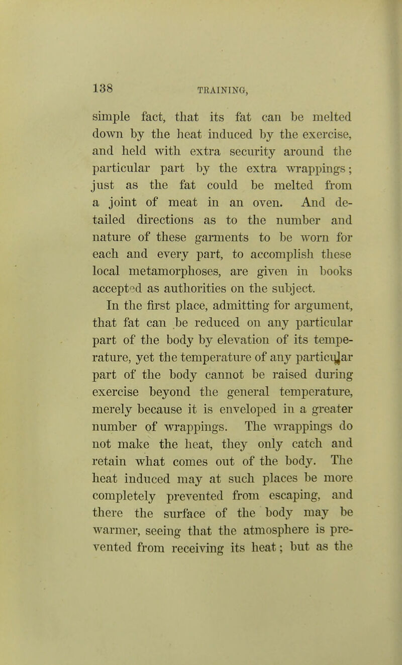 simple fact, that its fat can be melted down by the heat induced by the exercise, and held with extra security around the particular part by the extra wrappings; just as the fat could be melted from a joint of meat in an oven. And de- tailed directions as to the number and nature of these garments to be worn for each and every part, to accomplish these local metamorphoses, are given in books accepted as authorities on the subject. In the first place, admitting for argument, that fat can be reduced on any particular part of the body by elevation of its tempe- rature, yet the temperature of any particular part of the body cannot be raised during exercise beyond the general temperature, merely because it is enveloped in a greater number of wrappings. The wrappings do not make the heat, they only catch and retain what comes out of the body. The heat induced may at such places be more completely prevented from escaping, and there the surface of the body may be warmer, seeing that the atmosphere is pre- vented from receiving its heat; but as the