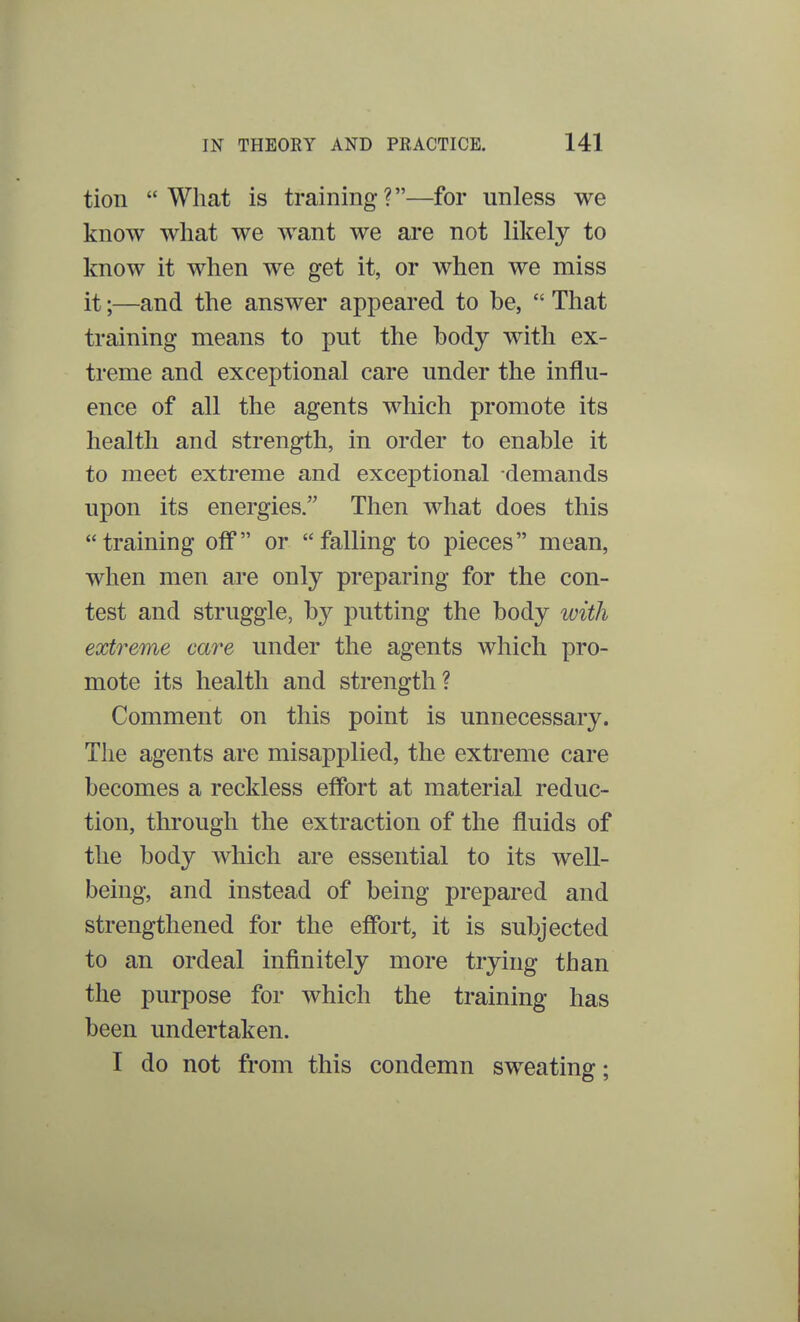 tion What is training?—for unless we know what we want we are not likely to know it when we get it, or when we miss it;—and the answer appeared to be,  That training means to put the body with ex- treme and exceptional care under the influ- ence of all the agents which promote its health and strength, in order to enable it to meet extreme and exceptional demands upon its energies. Then what does this training off or falling to pieces mean, when men are only preparing for the con- test and struggle, by putting the body with extreme care under the agents which pro- mote its health and strength? Comment on this point is unnecessary. The agents are misapplied, the extreme care becomes a reckless effort at material reduc- tion, through the extraction of the fluids of the body which are essential to its well- being, and instead of being prepared and strengthened for the effort, it is subjected to an ordeal infinitely more trying than the purpose for which the training has been undertaken. I do not from this condemn sweating;
