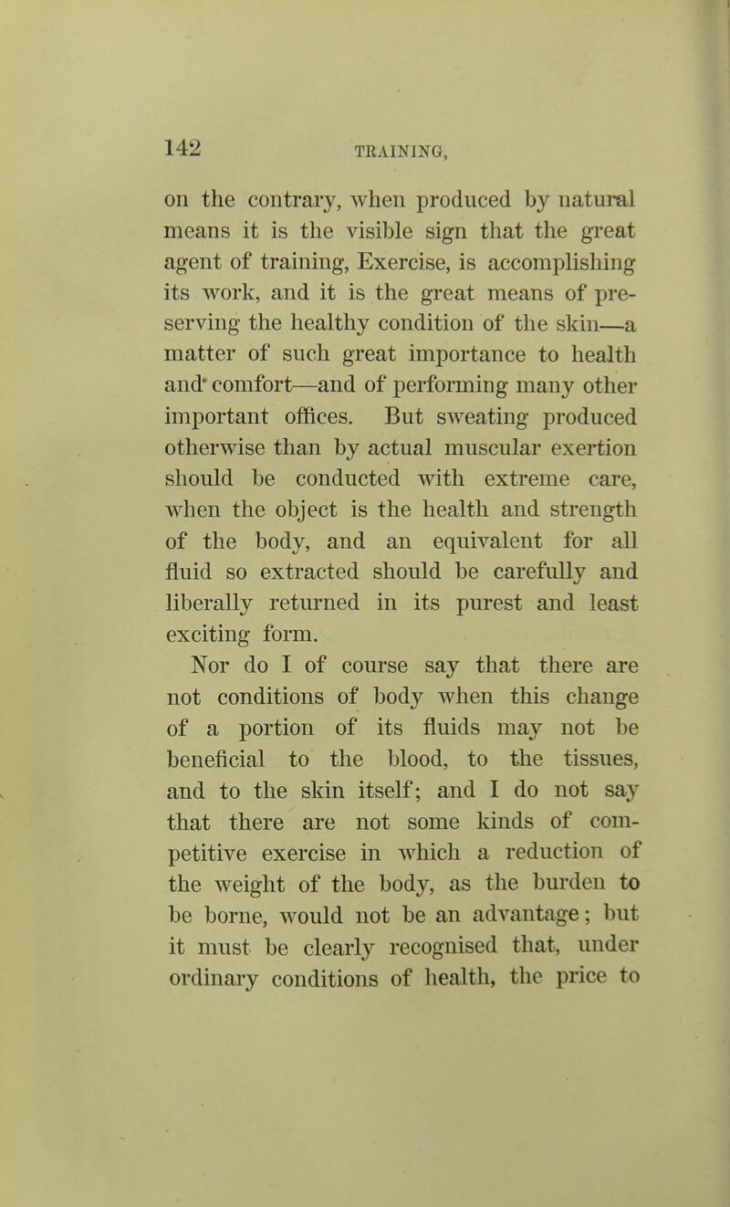 on the contrary, when produced by natural means it is the visible sign that the great agent of training, Exercise, is accomplishing its work, and it is the great means of pre- serving the healthy condition of the skin—a matter of such great importance to health and' comfort—and of performing many other important offices. But sweating produced otherwise than by actual muscular exertion should be conducted with extreme care, when the object is the health and strength of the body, and an equivalent for all fluid so extracted should be carefully and liberally returned in its purest and least exciting form. Nor do I of course say that there are not conditions of body when this change of a portion of its fluids may not be beneficial to the blood, to the tissues, and to the skin itself; and I do not say that there are not some kinds of com- petitive exercise in which a reduction of the weight of the body, as the burden to be borne, would not be an advantage; but it must be clearly recognised that, under ordinary conditions of health, the price to