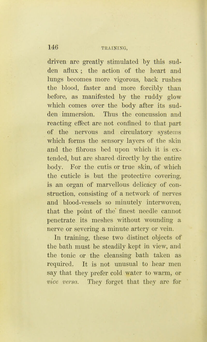 driven are greatly stimulated by this sud- den afiux ; the action of the heart and lungs becomes more vigorous, back rushes the blood, faster and more forcibly than before, as manifested by the ruddy glow which comes over the body after its sud- den immersion. Thus the concussion and reacting effect are not confined to that j>art of the nervous and circulatory systems which forms the sensory layers of the skin and the fibrous bed upon which it is ex- tended, but are shared directly by the entire body. For the cutis or true skin, of which the cuticle is but the protective covering, is an organ of marvellous delicacy of con- struction, consisting of a network of nerves and blood-vessels so minutely interwoven, that the point of the finest needle cannot penetrate its meshes without wounding a nerve or severing a minute artery or vein. In training, these two distinct objects of the bath must be steadily kept in view, and the tonic or the cleansing bath taken as required. It is not unusual to hear men say that they prefer cold water to warm, or vice, versa. They forget that they are for