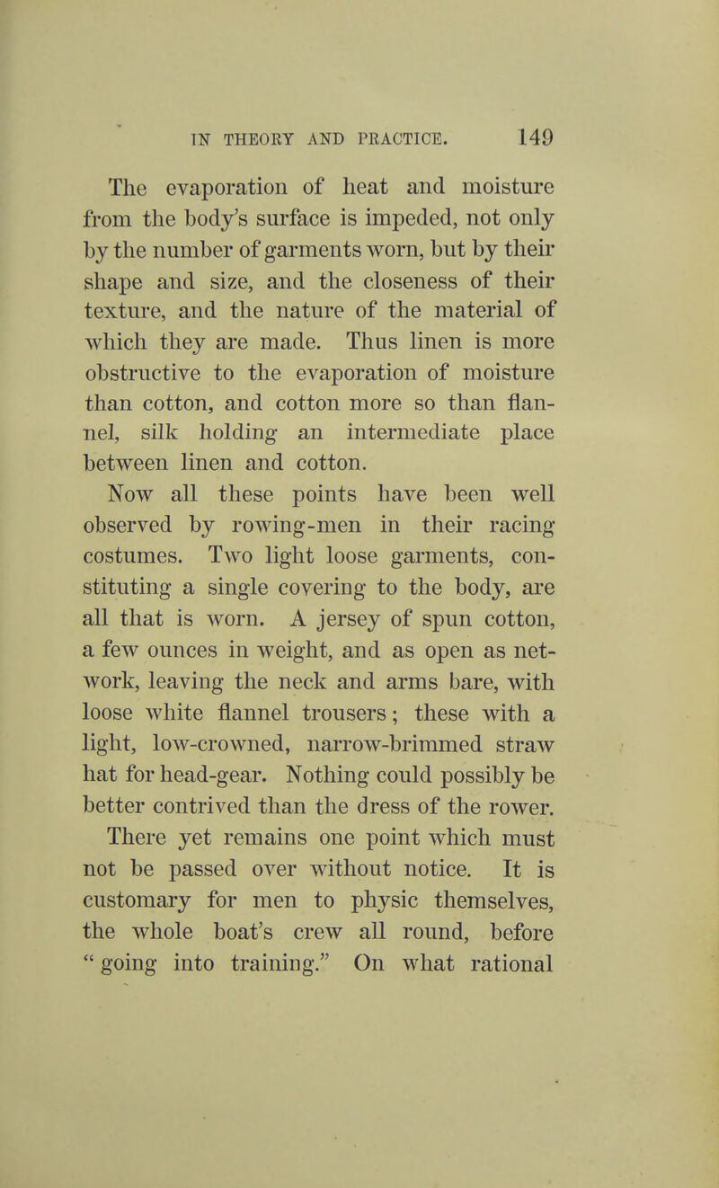 The evaporation of heat and moisture from the body's surface is impeded, not only by the number of garments worn, but by their shape and size, and the closeness of their texture, and the nature of the material of which they are made. Thus linen is more obstructive to the evaporation of moisture than cotton, and cotton more so than flan- nel, silk holding an intermediate place between linen and cotton. Now all these points have been well observed by rowing-men in their racing costumes. Two light loose garments, con- stituting a single covering to the body, are all that is worn. A jersey of spun cotton, a few ounces in weight, and as open as net- work, leaving the neck and arms bare, with loose white flannel trousers; these with a light, low-crowned, narrow-brimmed straw hat for head-gear. Nothing could possibly be better contrived than the dress of the rower. There yet remains one point which must not be passed over without notice. It is customary for men to physic themselves, the whole boat's crew all round, before  going into training. On what rational