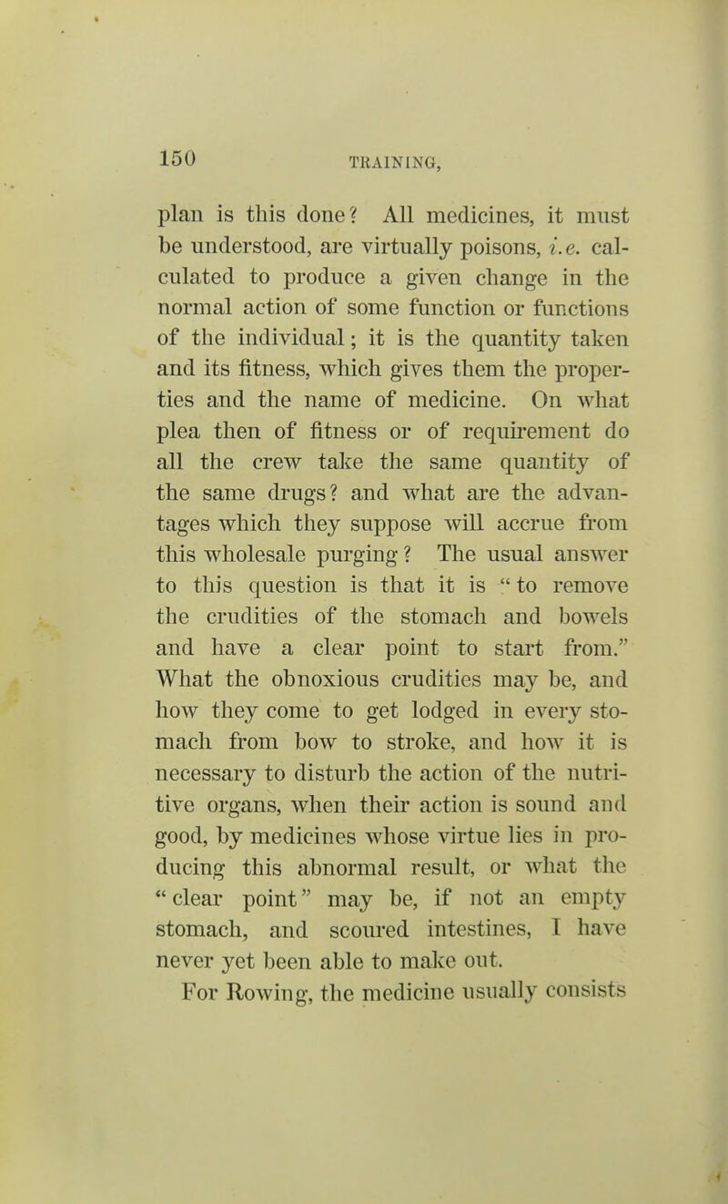 plan is this done? All medicines, it must be understood, are virtually poisons, i. e. cal- culated to produce a given change in the normal action of some function or functions of the individual; it is the quantity taken and its fitness, which gives them the proper- ties and the name of medicine. On what plea then of fitness or of requirement do all the crew take the same quantity of the same drugs? and what are the advan- tages which they suppose will accrue from this wholesale purging? The usual answer to this question is that it is  to remove the crudities of the stomach and bowels and have a clear point to start from. What the obnoxious crudities may be, and how they come to get lodged in every sto- mach from bow to stroke, and how it is necessary to disturb the action of the nutri- tive organs, when their action is sound and good, by medicines whose virtue lies in pro- ducing this abnormal result, or what the clear point may be, if not an empty stomach, and scoured intestines, I have never yet been able to make out. For Rowing, the medicine usually consists